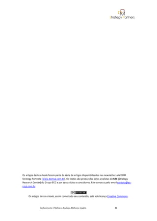 Os artigos deste e-book fazem parte da série de artigos disponibilizados nas newsletters da DOM
Strategy Partners (www.domsp.com.br). Os textos são produzidos pelos analistas do SRC (Strategy
Research Center) do Grupo ECC e por seus sócios e consultores. Fale conosco pelo email contato@ec-
corp.com.br


     Os artigos deste e-book, assim como todo seu conteúdo, está sob licença Creative Commons.



               Conhecimento | Melhores Análises, Melhores Insights                 31
 