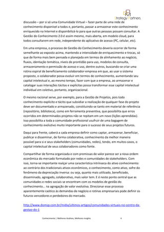discussão – por si só uma Comunidade Virtual – fazer parte de uma rede de
conhecimento disponível a todos e, portanto, passar a armazenar este conhecimento
enriquecido na Internet e disponibilizá-lo para que outras pessoas possam consultar. A
Gestão do Conhecimento 2.0 é assim mesmo, mais aberta, em modelo cloud, para
todos consultarem em rede, independente do aplicativo de acesso (PC, celular, etc).

Em uma empresa, o processo de Gestão do Conhecimento deveria ocorrer de forma
semelhante ao exposto acima, mantendo a intensidade de enriquecimento e trocas, só
que de forma mais bem pensada e planejada em termos de alinhamento ao negócio,
fluxos, identação temática, níveis de prontidão para uso, modelos de consulta,
armazenamento e permissão de acesso e uso, dentre outros, buscando-se criar uma
rotina espiral de beneficiamento colaborador-empresa em que, ao usar o sistema
proposto, o colaborador possa evoluir em termos de conhecimento, aumentando seu
capital intelectual e, ao mesmo tempo, fazer com que a empresa, ao armazenar e
catalogar suas interações tácitas e explícitas possa transformar esse capital intelectual
individual em coletivo, portanto, organizacional.

O mesmo racional serve, por exemplo, para a Gestão de Projetos, pois todo
conhecimento explícito e tácito que subsidiar a realização de qualquer fase do projeto
deve ser documentado e armazenado, constituindo-se tanto em material de referência
(repositório, biblioteca), como em ferramenta preventiva, que possibilita que erros
ocorridos em determinados projetos não se repitam em um novo (lições aprendidas).
Isso possibilita a toda a comunidade profissional usufruir de uma bagagem de
conhecimento evolutivo muito importante para o sucesso de seus projetos futuros.

Daqui para frente, caberá a cada empresa definir como captar, armazenar, beneficiar,
publicar e disseminar, de forma colaborativa, conhecimento da melhor maneira
possível para si e seus stakeholders (comunidades, redes), tendo, em muitos casos, o
capital intelectual de seus colaboradores como fonte.

Compartilhar de forma organizada e com premissas de valor parece ser a nova ordem
econômica do mercado formatado por redes e comunidades de stakeholders. Com
isso, torna-se importante realçar uma característica intrínseca do ativo conhecimento:
ao contrário dos tradicionais ativos econômicos, o conhecimento, como ativo, sofre do
fenômeno da depreciação inversa: ou seja, quanto mais utilizado, beneficiado,
disseminado, agregado, colaborativo, mais valor tem. E é neste ponto central que as
comunidades e redes sociais se encontram com os modelos de gestão do
conhecimento... na agregação de valor evolutiva. Direcionar esse processo
aparentemente caótico às demandas de negócio e rotinas empresariais pode definir os
futuros vencedores e perdedores do mercado.

http://www.domsp.com.br/midia/ultimos-artigos/comunidades-virtuais-no-centro-da-
gestao-do-1

              Conhecimento | Melhores Análises, Melhores Insights         4
 