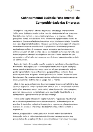 Conhecimento: Essência Fundamental de
                  Competitividade das Empresas

“Intangibilize-se ou morra”. A frase é do jornalista e futurólogo americano Alvin
Toffler, autor de Riqueza Revolucionária. Para ele, não é possível afirmar se estamos
lidando bem ou mal com os elementos intangíveis, ou se as empresas estão os
protegendo ou não. Mas fato é que nunca antes houve algo parecido na história do
capitalismo. E nada desafia tão profundamente o conceito de propriedade. “À medida
que a base da propriedade se torna intangível e, portanto, mais inesgotável, uma parte
cada vez maior disso se torna não-rival. Os produtos do conhecimento podem ser
explorados por milhões de pessoas ao mesmo tempo sem que isso deprecie ou
diminua seu valor. Um bom exemplo é o que acontece com as músicas oferecidas para
download gratuito – embora muitas pessoas escutem e salvem melodias em seus
computadores e iPods, elas não consomem nem diminuem o valor das notas musicais
ao fazê-lo”, diz ele.

 Quanto às relações de mercado, no velho paradigma, a venda de um bem significava a
transferência de sua posse, que se tornava propriedade única de quem o comprou.
Agora, quando se vende conhecimento, como um software, por exemplo, pode-se
perder a propriedade, mas o conhecimento que possibilitou a confecção desse
software permanece. A lógica da depreciação com o uso é inversa à dos tradicionais
bens tangíveis. Para os ativos intangíveis como o conhecimento, quanto mais se usa,
dissipa, dissemina e partilha, mais se agrega, mais se valoriza.

 Não é de hoje que o conhecimento desempenha papel fundamental na história. Sua
aquisição e aplicação sempre representaram estímulo para as conquistas de inúmeras
civilizações. No entanto apenas “saber muito” sobre alguma coisa não proporciona,
por si só, maior poder de competição para uma organização. É quando alia-se o
conhecimento à gestão eficiente que ele faz a diferença.

Termos como “capital intelectual”, “capital humano” e “capacidade inovadora” já
estão difundidos pelo mundo. O conceito de Gestão do Conhecimento parte da
premissa de que todo o conhecimento existente na empresa, na cabeça das pessoas,
nas veias dos processos e no coração dos departamentos, pertence também à
organização.

Por isso, a capacidade de captar, gerar, criar, analisar, traduzir e disseminar a
informação, enfim, o Conhecimento Competitivo, representa para muitos, seu
principal ativo. É a geração e difusão do conhecimento que irá promover mudanças

             Conhecimento | Melhores Análises, Melhores Insights       5
 