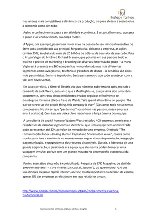 nos setores mais competitivos e dinâmicos da produção, os quais afetam a sociedade e
a economia como um todo.

Assim, o conhecimento passa a ser atividade econômica. E o capital humano, que gera
e provê esse conhecimento, sua força motriz.

 A Apple, por exemplo, possui seu maior ativo na pessoa de seu principal executivo. Se
Steve Jobs, considerado sua principal força criativa, deixasse a empresa, as ações
cairiam 25%, arrebatando mais de 20 bilhões de dólares de seu valor de mercado. Para
o Grupo Virgin do britânico Richard Branson, que polariza em sua persona todo o
espírito e prática do marketing e branding das diversas empresas do grupo – a marca
Virgin está presente em 360 companhias no mundo todo nos mais diferentes
segmentos como aviação civil, telefonia e gravadora de discos - os cenários são ainda
mais pessimistas. Em terra tupiniquim, basta pensarmos o que pode acontecer com o
SBT sem Silvio Santos.

 Em caso correlato, a General Electric viu seus números subirem ano após ano sob o
comando de Jack Welch, enquanto que a Westinghouse, que já havia sido uma séria
concorrente, contratou cinco presidentes errados seguidos e finalmente se
desintegrou. Em uma célebre frase de Welch, “We spend all our time on people. The
day we screw up the people thing, this company is over” (Gastamos todo nosso tempo
com pessoas. No dia em que “perdermos” nosso foco nas pessoas, nossa empresa
estará acabada). Com isso, ele deixa claro reconhecer a força de uma boa equipe.

 A consultoria de capital humano Watson Wyatt estudou 405 empresas americanas e
canadenses de variados segmentos e identificou que uma equipe bem administrada
pode acrescentar até 30% ao valor de mercado de uma empresa. O estudo “The
Human Capital Índex – Linking Human Capital and Shareholder Value”, coloca como
trunfos para isso a excelência no recrutamento, regras claras de premiação, integração
da comunicação, e uso prudente dos recursos disponíveis. Ou seja, a liderança de uma
grande corporação, o presidente e a equipe que ele monta podem fornecer uma
vantagem invisível porque tem um grande impacto no desempenho e potencial da
companhia.

 Porém, esse ativo ainda não é contabilizado. Pesquisa da CFO Magazine, de abril de
1999 (em matéria “It’s the Intellectual Capital, Stupid!”), diz que embora 72% dos
investidores elejam o capital intelectual como muito importante na decisão de escolha,
apenas 8% das empresas o relacionam em seus relatórios anuais.



http://www.domsp.com.br/midia/ultimos-artigos/conhecimento-essencia-
fundamental-de



             Conhecimento | Melhores Análises, Melhores Insights       6
 
