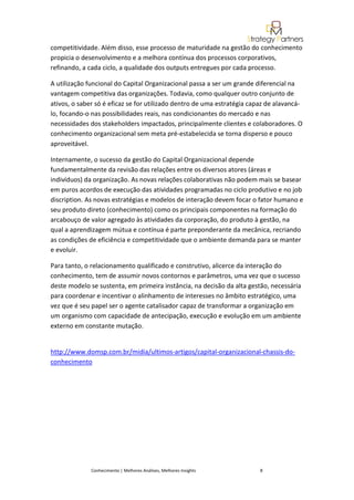 competitividade. Além disso, esse processo de maturidade na gestão do conhecimento
propicia o desenvolvimento e a melhora contínua dos processos corporativos,
refinando, a cada ciclo, a qualidade dos outputs entregues por cada processo.

A utilização funcional do Capital Organizacional passa a ser um grande diferencial na
vantagem competitiva das organizações. Todavia, como qualquer outro conjunto de
ativos, o saber só é eficaz se for utilizado dentro de uma estratégia capaz de alavancá-
lo, focando-o nas possibilidades reais, nas condicionantes do mercado e nas
necessidades dos stakeholders impactados, principalmente clientes e colaboradores. O
conhecimento organizacional sem meta pré-estabelecida se torna disperso e pouco
aproveitável.

Internamente, o sucesso da gestão do Capital Organizacional depende
fundamentalmente da revisão das relações entre os diversos atores (áreas e
indivíduos) da organização. As novas relações colaborativas não podem mais se basear
em puros acordos de execução das atividades programadas no ciclo produtivo e no job
discription. As novas estratégias e modelos de interação devem focar o fator humano e
seu produto direto (conhecimento) como os principais componentes na formação do
arcabouço de valor agregado às atividades da corporação, do produto à gestão, na
qual a aprendizagem mútua e contínua é parte preponderante da mecânica, recriando
as condições de eficiência e competitividade que o ambiente demanda para se manter
e evoluir.

Para tanto, o relacionamento qualificado e construtivo, alicerce da interação do
conhecimento, tem de assumir novos contornos e parâmetros, uma vez que o sucesso
deste modelo se sustenta, em primeira instância, na decisão da alta gestão, necessária
para coordenar e incentivar o alinhamento de interesses no âmbito estratégico, uma
vez que é seu papel ser o agente catalisador capaz de transformar a organização em
um organismo com capacidade de antecipação, execução e evolução em um ambiente
externo em constante mutação.


http://www.domsp.com.br/midia/ultimos-artigos/capital-organizacional-chassis-do-
conhecimento




              Conhecimento | Melhores Análises, Melhores Insights        8
 
