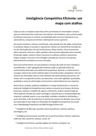 Inteligência Competitiva Eficiente: um
                                   mapa com atalhos

Cada vez mais as relações corporativas vêm aumentando em intensidade e volume,
seja nos relacionamentos comerciais com clientes e fornecedores, seja na estruturação
de alianças e parcerias ou mesmo na competição pelos recursos necessários à sua
sobrevivência, conquista de clientes e obtenção de lucros superiores.

De maneira evolutiva, tivemos, inicialmente, como grande foco das ações corporativas
os produtos; depois os serviços e, atualmente, vivemos um momento de transição da
Era da Informação para a Era do Conhecimento. Neste cenário, torna-se premente
saber selecionar, priorizar e obter subsídios informacionais adequados para a tomada
de decisão rápida, certeira e eficaz. Encontrar os melhores atalhos e economizar
etapas, energia e recursos é uma vantagem almejada por 10 entre 10 empresas
potencialmente vencedoras em seus mercados.

Na Era do Conhecimento, em que produtos e serviços são cada vez mais nivelados e
comoditizados, o valor agregado pela empresa reside na aplicação prática do
conhecimento dominado como diferencial competitivo. Dominar o conhecimento e
conseguir utilizá-lo de maneira diferenciada é tremendo atrator competitivo. Para tal,
sistemas de informação cada vez mais eficientes são desenvolvidos para prover, em
tempo real e com grande acurácia, aos executivos, uma maior agilidade, quantidade,
qualidade e acesso às informações concernentes à sobrevivência de suas empresas.

Diante desse contexto, podemos estabelecer o escopo fundamental e a missão da
prática de Inteligência Competitiva como sendo o conjunto de princípios, diretrizes,
processos, sistemas e modelos de captura, tratamento, análise e disseminação da
informação de mercado de caráter estratégico, relevante para a competitividade das
empresas, avaliadas quanto a sua veracidade, utilidade e relevância, distribuídas a
quem de direito, a fim de maximizar as chances de sucesso nas decisões mais críticas
da corporação no que tange às 3 dimensões da Inteligência Competitiva, de acordo
com a Metodologia Proprietária da DOM Strategy Partners IC3:

  * Inteligência de Mercado: questões macro-econômicas, setoriais, políticas,
tecnológicas, etc

  * Inteligência Concorrencial: questões de concorrência direta, indireta, substituta,
cadeia de valor, parceiros, alianças, canais, etc

  * Inteligência do Cliente: questões ligadas aos clientes, prospects, etc

              Conhecimento | Melhores Análises, Melhores Insights            9
 