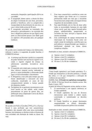 CONCURSO PÚBLICO
autonomia, integração e participação efetiva na
sociedade.
c) É assegurado, dentre outros, o direito do idoso
de dispor livremente de seus bens, proventos,
pensões e benefícios, salvo se comprovada a
incapacidade de discernimento de seus atos, ou
caso o idoso tenha acima de 80 anos.
d) É assegurada prioridade na tramitação dos
processos e procedimentos e na execução dos
atos e diligências judiciais em que figure como
parte ou interveniente pessoa com idade igual
ou superior a 60 (sessenta) anos, em qualquer
instância.
Questão 40
De acordo com o estatuto da Criança e do Adolescente,
referente à perda e à suspensão do poder familiar, é
CORRETO afirmar:
a) A sentença que decretar a perda ou a suspensão
do poder familiar será inscrita no registro civil,
sendo o registro original da criança ou
adolescente cancelado, lavrando-se novo
registro.
b) O requerido será citado para, no prazo de trinta
dias, oferecer resposta escrita, indicando as
provas a serem produzidas e oferecendo desde
logo o rol de testemunhas e documentos.
c) É obrigatória a oitiva dos pais sempre que eles
forem identificados e estiverem em local
conhecido, ressalvados os casos de não
comparecimento perante a Justiça quando
devidamente citados.
d) Na hipótese de os genitores encontrarem-se em
local incerto ou não sabido, serão citados
pessoalmente no prazo de quinze dias, em
publicação única, dispensado o envio de ofícios
para a localização.
Questão 41
De acordo com Netto e Carvalho (1994, p.51), o Serviço
Social é uma profissão que tem características
singulares, não atuando sobre uma única necessidade
humana, nem tampouco se destina a todos os homens de
uma sociedade sem distinção de renda ou classe. Ou
seja:
I. Esse traço característico constitui-se como um
fator negativo que limita em si o exercício
profissional, tendo em vista que o Assistente
Social atua num campo onde convergem formas
singulares de necessidades sociais.
II. Sua especificidade está no fato de atuar sobre
todas as necessidades humanas de uma dada
classe social, qual seja, aquela formada pelos
grupos subalternizados, pauperizados os
excluídos dos bens, serviços e riquezas dessa
mesma sociedade.
III. Esta conformação do espaço institucional de
intervenção do Assistente Social como um
amplo campo de mediações, contribui para sua
polivalência e inespecificidade que mantém o
profissional alienado na trama destas
complexas relações.
Analisados os itens, assinale a alternativa CORRETA.
a) Apenas o item I é verdadeiro.
b) Apenas o item II é verdadeiro.
c) Apenas o item III é verdadeiro.
d) Os itens I, II e III são verdadeiros.
Questão 42
“Todo Estado capitalista é um Estado autoritário. É o
Estado que monopoliza as decisões políticas, o Estado
das elites, e é ele que monopoliza a utilização da
violência em suas mãos.”
SADER, Eder. O Estado no capitalismo monopolista.
IN: ANAS. O Serviço Social nas relações sociais. São
Paulo: Cortez, 1987.
A partir da leitura do fragmento acima, analise os itens.
I. O autoritarismo é um aspecto intrínseco ao
Estado capitalista.
II. O Estado capitalista faz uso de diversos
mecanismos para manter a ordem social,
controlando e centralizando as decisões
políticas.
III. O Estado beneficia os grupos dominantes
marginalizando as classes dominadas,
excluídas do processo político da sociedade.
Analisados os itens, assinale a alternativa CORRETA.
a) Apenas o item I é verdadeiro.
b) Apenas o item II é verdadeiro.
c) Apenas o item III é verdadeiro.
d) Os itens I, II e III são verdadeiros.
10
 