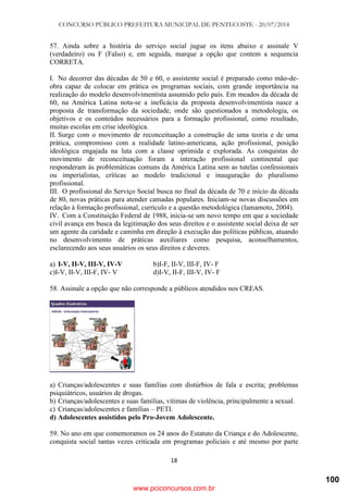 CONCURSO PÚBLICO PREFEITURA MUNICIPAL DE PENTECOSTE - 20/07/2014
18
57. Ainda sobre a história do serviço social jugue os itens abaixo e assinale V
(verdadeiro) ou F (Falso) e, em seguida, marque a opção que contem a sequencia
CORRETA.
I. No decorrer das décadas de 50 e 60, o assistente social é preparado como mão-de-
obra capaz de colocar em prática os programas sociais, com grande importância na
realização do modelo desenvolvimentista assumido pelo país. Em meados da década de
60, na América Latina nota-se a ineficácia da proposta desenvolvimentista nasce a
proposta de transformação da sociedade, onde são questionados a metodologia, os
objetivos e os conteúdos necessários para a formação profissional, como resultado,
muitas escolas em crise ideológica.
II. Surge com o movimento de reconceituação a construção de uma teoria e de uma
prática, compromisso com a realidade latino-americana, ação profissional, posição
ideológica engajada na luta com a classe oprimida e explorada. As conquistas do
movimento de reconceituação foram a interação profissional continental que
responderam às problemáticas comuns da América Latina sem as tutelas confessionais
ou imperialistas, críticas ao modelo tradicional e inauguração do pluralismo
profissional.
III. O profissional do Serviço Social busca no final da década de 70 e início da década
de 80, novas práticas para atender camadas populares. Iniciam-se novas discussões em
relação à formação profissional, currículo e a questão metodológica (Iamamoto, 2004).
IV. Com a Constituição Federal de 1988, inicia-se um novo tempo em que a sociedade
civil avança em busca da legitimação dos seus direitos e o assistente social deixa de ser
um agente da caridade e caminha em direção à execução das políticas públicas, atuando
no desenvolvimento de práticas auxiliares como pesquisa, aconselhamentos,
esclarecendo aos seus usuários os seus direitos e deveres.
a) I-V, II-V, III-V, IV-V b)I-F, II-V, III-F, IV- F
c)I-V, II-V, III-F, IV- V d)I-V, II-F, III-V, IV- F
58. Assinale a opção que não corresponde a públicos atendidos nos CREAS.
a) Crianças/adolescentes e suas famílias com distúrbios de fala e escrita; problemas
psiquiátricos, usuários de drogas.
b) Crianças/adolescentes e suas famílias, vítimas de violência, principalmente a sexual.
c) Crianças/adolescentes e famílias – PETI.
d) Adolescentes assistidos pelo Pro-Jovem Adolescente.
59. No ano em que comemoramos os 24 anos do Estatuto da Criança e do Adolescente,
conquista social tantas vezes criticada em programas policiais e até mesmo por parte
www.pciconcursos.com.br
100
 