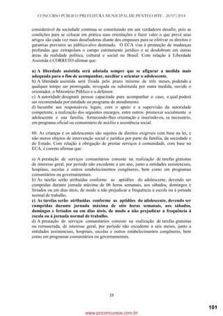 CONCURSO PÚBLICO PREFEITURA MUNICIPAL DE PENTECOSTE - 20/07/2014
19
considerável da sociedade continua se constituindo em um verdadeiro desafio, pois as
condições para se colocar em prática suas orientações e fazer valer o que prevê seus
artigos são cada vez mais desafiadoras diante dos empasses para se efetivar os direitos e
garantias previstos ao público-alvo destinado. O ECA visa à promoção de mudanças
profundas que extrapolam o campo estritamente jurídico e se desdobram em outras
áreas da realidade política, cultural e social no Brasil. Com relação à Liberdade
Assistida é CORRETO afirmar que:
a) A liberdade assistida será adotada sempre que se afigurar a medida mais
adequada para o fim de acompanhar, auxiliar e orientar o adolescente.
b) A liberdade assistida será fixada pelo prazo mínimo de três meses, podendo a
qualquer tempo ser prorrogada, revogada ou substituída por outra medida, ouvido o
orientador, o Ministério Público e o defensor.
c) A autoridade designará pessoa capacitada para acompanhar o caso, a qual poderá
ser recomendada por entidade ou programa de atendimento.
d) Incumbe aos responsáveis legais, com o apoio e a supervisão da autoridade
competente, a realização dos seguintes encargos, entre outros: promover socialmente o
adolescente e sua família, fornecendo-lhes orientação e inserindo-os, se necessário,
em programa oficial ou comunitário de auxílio e assistência social.
60. As crianças e os adolescentes são sujeitos de direitos exigíveis com base na lei, e
não meros objetos de intervenção social e jurídica por parte da família, da sociedade e
do Estado. Com relação à obrigação de prestar serviços à comunidade, com base no
ECA, é correto afirmar que:
a) A prestação de serviços comunitários consiste na realização de tarefas gratuitas
de interesse geral, por período não excedente a um ano, junto a entidades assistenciais,
hospitais, escolas e outros estabelecimentos congêneres, bem como em programas
comunitários ou governamentais.
b) As tarefas serão atribuídas conforme as aptidões do adolescente, devendo ser
cumpridas durante jornada máxima de 06 horas semanais, aos sábados, domingos e
feriados ou em dias úteis, de modo a não prejudicar a frequência à escola ou à jornada
normal de trabalho.
c) As tarefas serão atribuídas conforme as aptidões do adolescente, devendo ser
cumpridas durante jornada máxima de oito horas semanais, aos sábados,
domingos e feriados ou em dias úteis, de modo a não prejudicar a frequência à
escola ou à jornada normal de trabalho.
d) A prestação de serviços comunitários consiste na realização de tarefas gratuitas
ou remunerada, de interesse geral, por período não excedente a seis meses, junto a
entidades assistenciais, hospitais, escolas e outros estabelecimentos congêneres, bem
como em programas comunitários ou governamentais.
www.pciconcursos.com.br
101
 