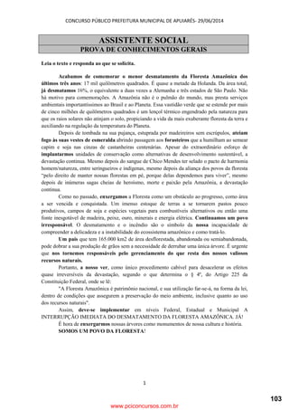 CONCURSO PÚBLICO PREFEITURA MUNICIPAL DE APUIARÉS- 29/06/2014
1
ASSISTENTE SOCIAL
PROVA DE CONHECIMENTOS GERAIS
Leia o texto e responda ao que se solicita.
Acabamos de comemorar o menor desmatamento da Floresta Amazônica dos
últimos três anos: 17 mil quilômetros quadrados. É quase a metade da Holanda. Da área total,
já desmatamos 16%, o equivalente a duas vezes a Alemanha e três estados de São Paulo. Não
há motivo para comemorações. A Amazônia não é o pulmão do mundo, mas presta serviços
ambientais importantíssimos ao Brasil e ao Planeta. Essa vastidão verde que se estende por mais
de cinco milhões de quilômetros quadrados é um lençol térmico engendrado pela natureza para
que os raios solares não atinjam o solo, propiciando a vida da mais exuberante floresta da terra e
auxiliando na regulação da temperatura do Planeta.
Depois de tombada na sua pujança, estuprada por madeireiros sem escrúpulos, ateiam
fogo às suas vestes de esmeralda abrindo passagem aos forasteiros que a humilham ao semear
capim e soja nas cinzas de castanheiras centenárias. Apesar do extraordinário esforço de
implantarmos unidades de conservação como alternativas de desenvolvimento sustentável, a
devastação continua. Mesmo depois do sangue de Chico Mendes ter selado o pacto de harmonia
homem/natureza, entre seringueiros e indígenas, mesmo depois da aliança dos povos da floresta
“pelo direito de manter nossas florestas em pé, porque delas dependemos para viver”, mesmo
depois de inúmeras sagas cheias de heroísmo, morte e paixão pela Amazônia, a devastação
continua.
Como no passado, enxergamos a Floresta como um obstáculo ao progresso, como área
a ser vencida e conquistada. Um imenso estoque de terras a se tornarem pastos pouco
produtivos, campos de soja e espécies vegetais para combustíveis alternativos ou então uma
fonte inesgotável de madeira, peixe, ouro, minerais e energia elétrica. Continuamos um povo
irresponsável. O desmatamento e o incêndio são o símbolo da nossa incapacidade de
compreender a delicadeza e a instabilidade do ecossistema amazônico e como tratá-lo.
Um país que tem 165.000 km2 de área desflorestada, abandonada ou semiabandonada,
pode dobrar a sua produção de grãos sem a necessidade de derrubar uma única árvore. É urgente
que nos tornemos responsáveis pelo gerenciamento do que resta dos nossos valiosos
recursos naturais.
Portanto, a nosso ver, como único procedimento cabível para desacelerar os efeitos
quase irreversíveis da devastação, segundo o que determina o § 4º, do Artigo 225 da
Constituição Federal, onde se lê:
"A Floresta Amazônica é patrimônio nacional, e sua utilização far-se-á, na forma da lei,
dentro de condições que assegurem a preservação do meio ambiente, inclusive quanto ao uso
dos recursos naturais".
Assim, deve-se implementar em níveis Federal, Estadual e Municipal A
INTERRUPÇÃO IMEDIATA DO DESMATAMENTO DA FLORESTA AMAZÔNICA. JÁ!
É hora de enxergarmos nossas árvores como monumentos de nossa cultura e história.
SOMOS UM POVO DA FLORESTA!
www.pciconcursos.com.br
103
 