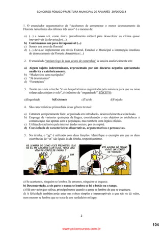 CONCURSO PÚBLICO PREFEITURA MUNICIPAL DE APUIARÉS- 29/06/2014
2
1. O enunciador argumentativo de “Acabamos de comemorar o menor desmatamento da
Floresta Amazônica dos últimos três anos” é o mesmo de:
a) (...) a nosso ver, como único procedimento cabível para desacelerar os efeitos quase
irreversíveis da devastação (...)
b) Continuamos um povo irresponsável (...)
c) Somos um povo da floresta!
d) (...) deve-se implementar em níveis Federal, Estadual e Municipal a interrupção imediata
do desmatamento da Floresta Amazônica (...)
2. O enunciado “ateiam fogo às suas vestes de esmeralda” se ancora anaforicamente em:
a) Algum sujeito indeterminado, representado por um discurso negativo apresentado
anafórica e cataforicamente.
b) “Madereiros sem escrúpulos”
c) “Já desmatamos”
d) “Forasteiros”
3. Tendo em vista o trecho “é um lençol térmico engendrado pela natureza para que os raios
solares não atinjam o solo”, é sinônimo de “engendrado”, EXCETO:
a)Engenhado b)Existente c)Tecido d)Forjado
4. São características primordiais desse gênero textual:
a) Estrutura completamente livre, organizada em introdução, desenvolvimento e conclusão.
b) Emprego de variantes quaisquer da língua, considerando o seu objetivo de estabelecer a
comunicação não apenas com a população, mas também com órgãos oficiais.
c) Utilização exclusiva pela internet (redes sociais, por exemplo).
d) Coexistência de características dissertativas, argumentativas e persuasivas.
5. Na tirinha, o “se” é utilizado com duas funções. Identifique o exemplo em que as duas
ocorrências de “se” são iguais às da tirinha, respectivamente.
a) Se acertamos, ninguém se lembra. Se erramos, ninguém se esquece.
b) Desconcertado, a sós parte e nunca se lembra se foi o botão ou o tango.
c) Há um vazio que sufoca, principalmente quando a gente se lembra de que se esqueceu.
d) A felicidade também pode estar nas coisas simples e imperceptíveis a que não se dá valor,
nem mesmo se lembra que se trata de um verdadeiro milagre.
www.pciconcursos.com.br
104
 