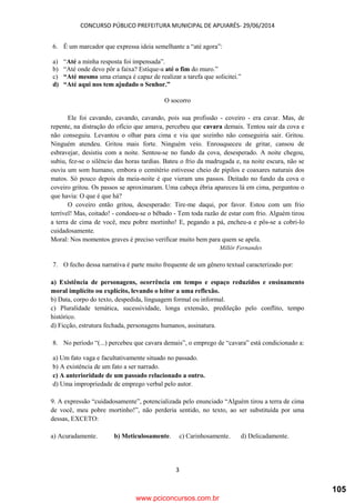 CONCURSO PÚBLICO PREFEITURA MUNICIPAL DE APUIARÉS- 29/06/2014
3
6. É um marcador que expressa ideia semelhante a “até agora”:
a) “Até a minha resposta foi impensada”.
b) “Até onde devo pôr a faixa? Estique-a até o fim do muro.”
c) “Até mesmo uma criança é capaz de realizar a tarefa que solicitei.”
d) “Até aqui nos tem ajudado o Senhor.”
O socorro
Ele foi cavando, cavando, cavando, pois sua profissão - coveiro - era cavar. Mas, de
repente, na distração do ofício que amava, percebeu que cavara demais. Tentou sair da cova e
não conseguiu. Levantou o olhar para cima e viu que sozinho não conseguiria sair. Gritou.
Ninguém atendeu. Gritou mais forte. Ninguém veio. Enrouqueceu de gritar, cansou de
esbravejar, desistiu com a noite. Sentou-se no fundo da cova, desesperado. A noite chegou,
subiu, fez-se o silêncio das horas tardias. Bateu o frio da madrugada e, na noite escura, não se
ouviu um som humano, embora o cemitério estivesse cheio de pipilos e coaxares naturais dos
matos. Só pouco depois da meia-noite é que vieram uns passos. Deitado no fundo da cova o
coveiro gritou. Os passos se aproximaram. Uma cabeça ébria apareceu lá em cima, perguntou o
que havia: O que é que há?
O coveiro então gritou, desesperado: Tire-me daqui, por favor. Estou com um frio
terrível! Mas, coitado! - condoeu-se o bêbado - Tem toda razão de estar com frio. Alguém tirou
a terra de cima de você, meu pobre mortinho! E, pegando a pá, encheu-a e pôs-se a cobri-lo
cuidadosamente.
Moral: Nos momentos graves é preciso verificar muito bem para quem se apela.
Millôr Fernandes
7. O fecho dessa narrativa é parte muito frequente de um gênero textual caracterizado por:
a) Existência de personagens, ocorrência em tempo e espaço reduzidos e ensinamento
moral implícito ou explícito, levando o leitor a uma reflexão.
b) Data, corpo do texto, despedida, linguagem formal ou informal.
c) Pluralidade temática, sucessividade, longa extensão, predileção pelo conflito, tempo
histórico.
d) Ficção, estrutura fechada, personagens humanos, assinatura.
8. No período “(...) percebeu que cavara demais”, o emprego de “cavara” está condicionado a:
a) Um fato vaga e facultativamente situado no passado.
b) A existência de um fato a ser narrado.
c) A anterioridade de um passado relacionado a outro.
d) Uma impropriedade de emprego verbal pelo autor.
9. A expressão “cuidadosamente”, potencializada pelo enunciado “Alguém tirou a terra de cima
de você, meu pobre mortinho!”, não perderia sentido, no texto, ao ser substituída por uma
dessas, EXCETO:
a) Acuradamente. b) Meticulosamente. c) Carinhosamente. d) Delicadamente.
www.pciconcursos.com.br
105
 