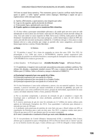 CONCURSO PÚBLICO PREFEITURA MUNICIPAL DE APUIARÉS- 29/06/2014
4
10.Como na moral dessa narrativa, “Nos momentos graves é preciso verificar muito bem para
quem se apela”, o verbo “apelar” permite outros empregos. Identifique a opção em que a
regência desse verbo está equivocada.
a) Apelou, aflitivamente, a quem passava, mas ninguém quis saber.
b) Logo no dia seguinte, apelou da decisão do tribunal.
c) O procurador ligou, apelando pelo caso do pai.
d) O padre apelou os crentes para se manterem fiéis à doutrina.
11. O vírus voltou a preocupar autoridades africanas e de saúde após um novo surto ter sido
identificado no início deste ano em Guiné, onde mais de 100 pessoas teriam morrido vítimas do
vírus. Isso sem contar os casos suspeitos no Mali, Serra Leoa e Libéria, todos países da África
Ocidental. Considerado um dos vírus mais perigosos, a febre hemorrágica é fatal em 90% dos
casos, pois não há cura nem vacina para combatê-lo. A violência com que o vírus ataca o corpo
humano deve-se a uma proteína que rompe as paredes dos vasos sanguíneos, provocando
hemorragia interna e externa. O texto fala do(a):
a) Ebola b) Malária c) AIDS d)Dengue
12. “O petróleo é nosso!" foi o lema da campanha no início dos anos 1950. Em 1953, foi
promulgada a Lei 2.004 que criava a PETROBRAS, empresa estatal responsável pela
exploração do petróleo no território brasileiro e encarregada do monopólio da atividade no setor.
A PETROBRAS foi criada no governo de:
a) Jânio Quadros b) Washington Luís c)Getúlio Dornelles Vargas d)Floriano Peixoto
13. O capitalismo, é inegável, tem se provado uma poderosa arma para combater a pobreza. Nas
ultimas três décadas, a população mundial cresceu 50% mas o numero de pobres caiu de 2,6
bilhões para 2,5 bilhões. Sobre a afirmativa, marque a alternativa CORRETA:
a) O principal responsável por essa queda foi a China.
b) O principal responsável por essa queda foi a Rússia.
c) O principal responsável por essa queda foi os Estados Unidos.
d) O principal responsável por essa queda foi a Coréia do Sul.
14. O xisto betuminoso é uma rocha sedimentar e porosa, rica em material orgânico. Em suas
camadas, é possível encontrar gás natural semelhante ao derivado do petróleo, que pode ser
destinado para o uso como combustível de carros, geração de eletricidade, aquecimento de casas
e para a atividade industrial. Sobre o Xisto, podemos NEGAR:
a) Por se encontrar comprimido, o processo de extração do gás é complexo e requer alta
tecnologia para a perfuração de zonas profundas, geralmente a mais de mil metros de
profundidade.
b) A reserva americana de gás de xisto foi estimada em 2,7 trilhões de metros cúbicos pela
agência de Informação Energética dos EUA. Essa quantidade é suficiente para abastecer o
mercado por mais de 100 anos.
c) A produção norte-americana de petróleo de xisto fará com que o Brasil reduza em 60% as
exportações da Petrobras para o país em dois anos. Em 2013, a empresa vendeu mais para a
China do que para os EUA, que durante anos foi seu maior comprador.
d) O xisto é considerado o combustível fóssil que mais emite dióxido de carbono.
15. O vice-presidente do Comitê Olímpico Internacional (COI), o australiano John Coates,
afirmou que os preparativos para a Olimpíada de 2016 no Rio de Janeiro são os "piores" que ele
já viu na história recente dos jogos. Coates afirmou que o COI foi obrigado a tomar medidas
www.pciconcursos.com.br
106
 