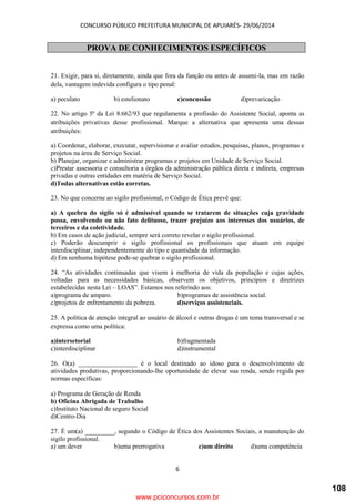 CONCURSO PÚBLICO PREFEITURA MUNICIPAL DE APUIARÉS- 29/06/2014
6
PROVA DE CONHECIMENTOS ESPECÍFICOS
21. Exigir, para si, diretamente, ainda que fora da função ou antes de assumi-la, mas em razão
dela, vantagem indevida configura o tipo penal:
a) peculato b) estelionato c)concussão d)prevaricação
22. No artigo 5º da Lei 8.662/93 que regulamenta a profissão do Assistente Social, aponta as
atribuições privativas desse profissional. Marque a alternativa que apresenta uma dessas
atribuições:
a) Coordenar, elaborar, executar, supervisionar e avaliar estudos, pesquisas, planos, programas e
projetos na área de Serviço Social.
b) Planejar, organizar e administrar programas e projetos em Unidade de Serviço Social.
c)Prestar assessoria e consultoria a órgãos da administração pública direta e indireta, empresas
privadas e outras entidades em matéria de Serviço Social.
d)Todas alternativas estão corretas.
23. No que concerne ao sigilo profissional, o Código de Ética prevê que:
a) A quebra do sigilo só é admissível quando se tratarem de situações cuja gravidade
possa, envolvendo ou não fato delituoso, trazer prejuízo aos interesses dos usuários, de
terceiros e da coletividade.
b) Em casos de ação judicial, sempre será correto revelar o sigilo profissional.
c) Poderão descumprir o sigilo profissional os profissionais que atuam em equipe
interdisciplinar, independentemente do tipo e quantidade da informação.
d) Em nenhuma hipótese pode-se quebrar o sigilo profissional.
24. “As atividades continuadas que visem à melhoria de vida da população e cujas ações,
voltadas para as necessidades básicas, observem os objetivos, princípios e diretrizes
estabelecidas nesta Lei – LOAS”. Estamos nos referindo aos:
a)programa de amparo. b)programas de assistência social.
c)projetos de enfrentamento da pobreza. d)serviços assistenciais.
25. A política de atenção integral ao usuário de álcool e outras drogas é um tema transversal e se
expressa como uma política:
a)intersetorial b)fragmentada
c)interdisciplinar d)instrumental
26. O(a) __________________ é o local destinado ao idoso para o desenvolvimento de
atividades produtivas, proporcionando-lhe oportunidade de elevar sua renda, sendo regida por
normas específicas:
a) Programa de Geração de Renda
b) Oficina Abrigada de Trabalho
c)Instituto Nacional de seguro Social
d)Centro-Dia
27. É um(a) _________, segundo o Código de Ética dos Assistentes Sociais, a manutenção do
sigilo profissional.
a) um dever b)uma prerrogativa c)um direito d)uma competência
www.pciconcursos.com.br
108
 