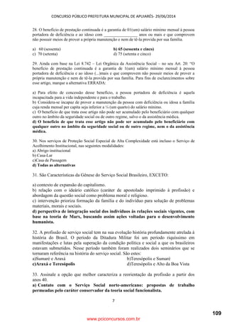 CONCURSO PÚBLICO PREFEITURA MUNICIPAL DE APUIARÉS- 29/06/2014
7
28. O benefício de prestação continuada é a garantia de 01(um) salário mínimo mensal à pessoa
portadora de deficiência e ao idoso com ________________ anos ou mais e que comprovem
não possuir meios de prover a própria manutenção e nem de tê-la provida por sua família.
a) 60 (sessenta) b) 65 (sessenta e cinco)
c) 70 (setenta) d) 75 (setenta e cinco)
29. Ainda com base na Lei 8.742 – Lei Orgânica da Assistência Social – no seu Art. 20: “O
benefício de prestação continuada é a garantia de 1(um) salário mínimo mensal à pessoa
portadora de deficiência e ao idoso (...)mais e que comprovem não possuir meios de prover a
própria manutenção e nem de tê-la provida por sua família. Para fins de esclarecimentos sobre
esse artigo, marque a alternativa ERRADA:
a) Para efeito de concessão desse benefício, a pessoa portadora de deficiência é aquela
incapacitada para a vida independente e para o trabalho.
b) Considera-se incapaz de prover a manutenção da pessoa com deficiência ou idosa a família
cuja renda mensal per capita seja inferior a ¼ (um quarto) do salário mínimo.
c) O benefício de que trata esse artigo não pode ser acumulado pelo beneficiário com qualquer
outro no âmbito da seguridade social ou de outro regime, salvo o da assistência médica.
d) O benefício de que trata esse artigo não pode ser acumulado pelo beneficiário com
qualquer outro no âmbito da seguridade social ou de outro regime, nem o da assistência
médica.
30. Nos serviços de Proteção Social Especial de Alta Complexidade está incluso o Serviço de
Acolhimento Institucional, nas seguintes modalidades:
a) Abrigo institucional
b) Casa-Lar
c)Casa de Passagem
d) Todas as alternativas
31. São Características da Gênese do Serviço Social Brasileiro, EXCETO:
a) contexto de expansão do capitalismo.
b) relação com o ideário católico (caráter de apostolado imprimido à profissão) e
abordagem da questão social como problema moral e religioso.
c) intervenção prioriza formação da família e do indivíduo para solução de problemas
materiais, morais e sociais.
d) perspectiva de integração social dos indivíduos às relações sociais vigentes, com
base na teoria de Marx, buscando assim ações voltadas para o desenvolvimento
humanista.
32. A profissão de serviço social tem na sua evolução história profundamente atrelada à
história do Brasil. O período da Ditadura Militar foi um período riquíssimo em
manifestações e lutas pela superação da condição política e social a que os brasileiros
estavam submetidos. Nesse período também foram realizados dois seminários que se
tornaram referência na história do serviço social. São estes:
a)Sumaré e Araxá b)Teresópolis e Sumaré
c)Araxá e Teresópolis d)Teresópolis e Alto da Boa Vista
33. Assinale a opção que melhor caracteriza a reorientação da profissão a partir dos
anos 40.
a) Contato com o Serviço Social norte-americano: propostas de trabalho
permeadas pelo caráter conservador da teoria social funcionalista.
www.pciconcursos.com.br
109
 