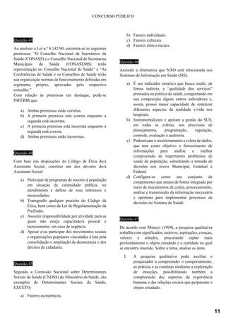 CONCURSO PÚBLICO
Questão 43
Ao analisar a Lei n.º 8.142/90, encontra-se as seguintes
premissas: “O Conselho Nacional de Secretários de
Saúde (CONASS) e o Conselho Nacional de Secretarias
Municipais de Saúde (CONASEMS) terão
representação no Conselho Nacional de Saúde” e “As
Conferências de Saúde e os Conselhos de Saúde terão
sua organização normas de funcionamento definidas em
regimento próprio, aprovadas pelo respectivo
conselho.”
Com relação às premissas em destaque, pode-se
INFERIR que:
a) Ambas premissas estão corretas.
b) A primeira premissa está correta enquanto a
segunda está incorreta.
c) A primeira premissa está incorreta enquanto a
segunda está correta.
d) Ambas premissas estão incorretas.
Questão 44
Com base nas disposições do Código de Ética do/a
Assistente Social, constitui um dos deveres do/a
Assistente Social:
a) Participar de programas de socorro à população
em situação de calamidade pública, no
atendimento e defesa de seus interesses e
necessidades.
b) Transgredir qualquer preceito do Código de
Ética, bem como da Lei de Regulamentação da
Profissão.
c) Assumir responsabilidade por atividade para as
quais não esteja capacitado/a pessoal e
tecnicamente, em caso de urgência.
d) Apoiar e/ou participar dos movimentos sociais
e organizações populares vinculados à luta pela
consolidação e ampliação da democracia e dos
direitos de cidadania.
Questão 45
Segundo a Comissão Nacional sobre Determinantes
Sociais da Saúde (CNDSS) do Ministério da Saúde, são
exemplos de Determinantes Sociais da Saúde,
EXCETO:
a) Fatores econômicos.
b) Fatores individuais.
c) Fatores culturais.
d) Fatores étnico-raciais.
Questão 46
Assinale a alternativa que NÃO está relacionada aos
Sistemas de Informação em Saúde (SIS).
a) É um indicador sintético que busca medir, de
forma indireta, a “qualidade dos serviços”
prestados na política de saúde, comportando em
sua composição alguns outros indicadores e,
assim, possui maior capacidade de sintetizar
diferentes aspectos da realidade vivida nos
hospitais.
b) Instrumentalizam e apoiam a gestão do SUS,
em todas as esferas, nos processos de
planejamento, programação, regulação,
controle, avaliação e auditoria.
c) Padronizam o monitoramento e coleta de dados,
que tem como objetivo o fornecimento de
informações para análise e melhor
compreensão de importantes problemas de
saúde da população, subsidiando a tomada de
decisões nos níveis Municipal, Estadual e
Federal.
d) Configura-se como um conjunto de
componentes que atuam de forma integrada por
meio de mecanismos de coleta, processamento,
análise e transmissão da informação necessária
e oportuna para implementar processos de
decisões no Sistema de Saúde.
Questão 47
De acordo com Minayo (1994), a pesquisa qualitativa
trabalha com significados, motivos, aspirações, crenças,
valores e atitudes, procurando captar mais
profundamente o objeto estudado e a realidade na qual
se encontra inserido. Sobre o tema, analise os itens.
I. A pesquisa qualitativa pode auxiliar o
pesquisador a compreender o comportamento,
as práticas e as condutas mediante a exploração
de emoções, possibilitando também a
compreensão dos aspectos da experiência
humana e das relações sociais que perpassam o
objeto estudado.
11
 