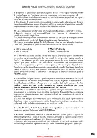 CONCURSO PÚBLICO PREFEITURA MUNICIPAL DE APUIARÉS- 29/06/2014
8
b) Exigência de qualificação e sistematização do espaço sócio ocupacional para atender
às requisições de um Estado que começa a implementar políticas no campo social.
c) Legitimação do profissional nesse contexto: assalariamento e ocupação de um espaço
na divisão sociotécnica do trabalho;
d) Constituição de um arranjo teórico-doutrinário caracterizado pela junção do discurso
humanista cristão com o suporte técnico-científico da teoria social positivista (caminho
do pensamento conservador pela mediação das Ciências Sociais).
34. De acordo com as características abaixo relacionadas, marque a alternativa correta.
I- Primeiro suporte teórico-metodológico em resposta à necessidade de
qualificação técnica da profissão.
II- Apreensão manipuladora, instrumental e imediata do ser social. Restringe a visão de
teoria ao âmbito do verificável, da experimentação e da fragmentação
III- Aborda as relações sociais dos indivíduos no plano de suas vivências imediatas,
como fatos (dados) que se apresentam em sua objetividade e imediaticidade.
a) Matriz funcionalista b)Matriz Positivista
c) Matriz Marxista d)Matriz Fenomenológica
35. A liberdade assistida constitui-se em uma medida coercitiva quando se entende a
necessidade de acompanhamento da vida social do adolescente (escola, trabalho e
família), fazendo com que ele tenha que prestar contas dos seus atos diante desses
lugares por onde circula. Tal intervenção manifesta-se no acompanhamento
individualizado, procurando garantir vários aspectos, entre estes: proteção, cotidiano,
frequência escolar, inserção comunitária, manutenção de vínculos familiares, frequência
escolar e também, sempre que possível, inserção no mercado de trabalho, além de
cursos profissionalizantes e formativos. Com relação à liberdade assistida pode-se
AFIRMAR que:
a) A autoridade designará pessoa capacitada para acompanhar o caso, o que não deverá
ser recomendada por entidade mas poderá ser realizada pro programa de atendimento.
b) A liberdade assistida será fixada pelo prazo mínimo de 6 (seis) meses, podendo a
qualquer tempo ser prorrogada, regovada ou mesmo substituída por outra
medida, ouvido o orientador, o Ministério Publico e o Defensor.
c) Incumbe ao orientador a realização dos seguintes encargos: apresentar relatório do
caso, promover socialmente o adolescente e sua família, fornecendo-lhes orientação e
inserindo-os, obrigatoriamente, em programa oficial ou comunitário de auxílio e
assistência social.
d) Ainda com relação às competências do/a orientador/a este deve supervisionar a
frequência porém, o aproveitamento escolar do adolescente já foge a sua competência
embora ele tenha inclusive que promover sua matrícula escolar.
36. A lei Nº 8.662, de 07.06.1993 dispõe sobre a profissão de assistente social e dá
outras providências. Sobre esta lei é CORRETO que:
a) Elaborar, implementar, executar e avaliar políticas sociais junto à órgãos da
administração pública , direta e indireta, empresas, entidades e organizações populares
constitui-se em uma atribuição privativa do assistente social.
b) Segundo a lei em questão também é uma atribuição privativa do assistente social
encaminhar providências e prestar orientação social a indivíduos, grupos e à população.
www.pciconcursos.com.br
110
 