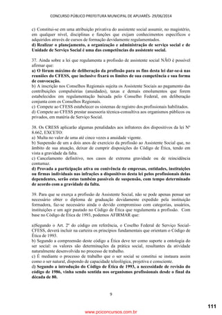 CONCURSO PÚBLICO PREFEITURA MUNICIPAL DE APUIARÉS- 29/06/2014
9
c) Constitui-se em uma atribuição privativa do assistente social assumir, no magistério,
em qualquer nível, disciplinas e funções que exijam conhecimentos específicos e
adquiridos através de cursos de formação devidamente regulamentados.
d) Realizar o planejamento, a organização e administração de serviço social e de
Unidade de Serviço Social é uma das competências do assistente social.
37. Ainda sobre a lei que regulamenta a profissão de assistente social NÃO é possível
afirmar que:
a) O fórum máximo de deliberação da profissão para os fins desta lei dar-se-á nas
reuniões do CFESS, que inclusive fixará os limites de sua competência e sua forma
de convocação.
b) A inscrição nos Conselhos Regionais sujeita os Assistente Sociais ao pagamento das
contribuições compulsórias (anuidades), taxas e demais emolumentos que forem
estabelecidos em regulamentação baixada pelo Conselho Federal, em deliberação
conjunta com os Conselhos Regionais.
c) Compete ao CFESS estabelecer os sistemas de registro dos profissionais habilitados.
d) Compete ao CFESS prestar assessoria técnica-consultiva aos organismos públicos ou
privados, em matéria de Serviço Social.
38. Os CRESS aplicarão algumas penalidades aos infratores dos dispositivos da lei Nº
8.662, EXCETO:
a) Multa no valor de uma até cinco vezes a anuidade vigente.
b) Suspensão de um a dois anos de exercício da profissão ao Assistente Social que, no
âmbito de sua atuação, deixar de cumprir disposições do Código de Ética, tendo em
vista a gravidade da falta.
c) Cancelamento definitivo, nos casos de extrema gravidade ou de reincidência
contumaz.
d) Provada a participação ativa ou conivência de empresas, entidades, instituições
ou firmas individuais nas infrações a dispositivos desta lei pelos profissionais delas
dependentes, serão estas também passíveis de suspensão, com tempo determinado
de acordo com a gravidade da falta.
39. Para que se exerça a profissão de Assistente Social, não se pode apenas pensar ser
necessário obter o diploma de graduação devidamente expedido pela instituição
formadora, faz-se necessário ainda o devido compromisso com categorias, usuários,
instituições e um agir pautado no Código de Ética que regulamenta a profissão. Com
base no Código de Ética de 1993, podemos AFIRMAR que:
a)Segundo o Art. 2º do código em referência, o Coselho Federal de Serviço Social-
CFESS, deverá incluir na carteira os princípios fundamentais que orientam o Código de
Ética de 1993.
b) Segundo a compreensão deste código a Ética deve ter como suporte a ontologia do
ser social: os valores são determinações da prática social, resultantes da atividade
naturalmente desenvolvida no processo de trabalho.
c) É mediante o processo de trabalho que o ser social se constitui se instaura assim
como o ser natural, dispondo de capacidade teleológica, projetiva e consciente.
d) Segundo a introdução do Código de Ética de 1993, a necessidade de revisão do
código de 1986, vinha sendo sentida nos organismos profissionais desde o final da
década de 80.
www.pciconcursos.com.br
111
 