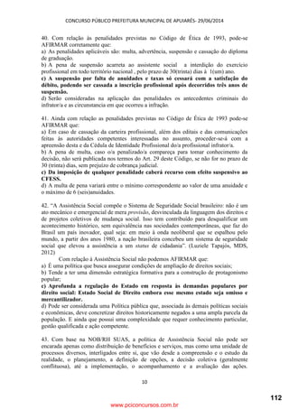 CONCURSO PÚBLICO PREFEITURA MUNICIPAL DE APUIARÉS- 29/06/2014
10
40. Com relação às penalidades previstas no Código de Ética de 1993, pode-se
AFIRMAR corretamente que:
a) As penalidades aplicáveis são: multa, advertência, suspensão e cassação do diploma
de graduação.
b) A pena de suspensão acarreta ao assistente social a interdição do exercício
profissional em todo território nacional , pelo prazo de 30(trinta) dias à 1(um) ano.
c) A suspensão por falta de anuidades e taxas só cessará com a satisfação do
débito, podendo ser cassada a inscrição profissional após decorridos três anos de
suspensão.
d) Serão consideradas na aplicação das penalidades os antecedentes criminais do
infrator/a e as circunstancia em que ocorreu a infração.
41. Ainda com relação as penalidades previstas no Código de Ética de 1993 pode-se
AFIRMAR que:
a) Em caso de cassação da carteira profissional, além dos editais e das comunicações
feitas às autoridades competentes interessadas no assunto, proceder-se-á com a
apreensão desta e da Cédula de Identidade Profissional do/a profissional infrator/a.
b) A pena de multa, caso o/a penalizado/a compareça para tomar conhecimento da
decisão, não será publicada nos termos do Art. 29 deste Código, se não for no prazo de
30 (trinta) dias, sem prejuízo de cobrança judicial.
c) Da imposição de qualquer penalidade caberá recurso com efeito suspensivo ao
CFESS.
d) A multa de pena variará entre o mínimo correspondente ao valor de uma anuidade e
o máximo de 6 (seis)anuidades.
42. “A Assistência Social compõe o Sistema de Seguridade Social brasileiro: não é um
ato mecânico e emergencial de mera provisão, desvinculada da linguagem dos direitos e
de projetos coletivos de mudança social. Isso tem contribuído para desqualificar um
acontecimento histórico, sem equivalência nas sociedades contemporâneas, que faz do
Brasil um país inovador, qual seja: em meio à onda neoliberal que se espalhou pelo
mundo, a partir dos anos 1980, a nação brasileira concebeu um sistema de seguridade
social que elevou a assistência a um status de cidadania”. (Luziele Tapajós, MDS,
2012)
Com relação à Assistência Social não podemos AFIRMAR que:
a) É uma política que busca assegurar condições de ampliação de direitos sociais;
b) Tende a ter uma dimensão estratégica formativa para a construção de protagonismo
popular;
c) Aprofunda a regulação do Estado em resposta às demandas populares por
direito social: Estado Social de Direito embora esse mesmo estado seja omisso e
mercantilizador.
d) Pode ser considerada uma Política pública que, associada às demais políticas sociais
e econômicas, deve concretizar direitos historicamente negados a uma ampla parcela da
população. E ainda que possui uma complexidade que requer conhecimento particular,
gestão qualificada e ação competente.
43. Com base na NOB/RH SUAS, a política de Assistência Social não pode ser
encarada apenas como distribuição de benefícios e serviços, mas como uma unidade de
processos diversos, interligados entre si, que vão desde a compreensão e o estudo da
realidade, o planejamento, a definição de opções, a decisão coletiva (geralmente
conflituosa), até a implementação, o acompanhamento e a avaliação das ações.
www.pciconcursos.com.br
112
 