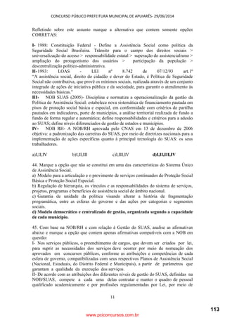 CONCURSO PÚBLICO PREFEITURA MUNICIPAL DE APUIARÉS- 29/06/2014
11
Refletindo sobre este assunto marque a alternativa que contem somente opções
CORRETAS:
I- 1988: Constituição Federal - Define a Assistência Social como política da
Seguridade Social Brasileira. Trânsito para o campo dos direitos sociais >
universalização do acesso > responsabilidade estatal > superação do assistencialismo >
ampliação do protagonismo dos usuários > participação da população >
descentralização político-administrativa.
II-1993: LOAS - LEI nº 8.742 de 07/12/93 art.1º
“A assistência social, direito do cidadão e dever do Estado, é Política de Seguridade
Social não contributiva, que provê os mínimos sociais, realizada através de um conjunto
integrado de ações de iniciativa pública e da sociedade, para garantir o atendimento às
necessidades básicas.”
III- NOB SUAS (2005)- Disciplina e normatiza a operacionalização da gestão da
Política de Assistência Social: estabelece nova sistemática de financiamento pautada em
pisos de proteção social básica e especial, em conformidade com critérios de partilha
pautados em indicadores, porte de municípios, a análise territorial realizada de fundo a
fundo de forma regular e automática; define responsabilidades e critérios para a adesão
ao SUAS; define níveis diferenciados de gestão de estados e municípios.
IV- NOB RH- A NOB/RH aprovada pelo CNAS em 13 de dezembro de 2006
objetiva: a padronização das carreiras do SUAS, por meio de diretrizes nacionais para a
implementação de ações específicas quanto à principal tecnologia do SUAS: os seus
trabalhadores.
a)I,II,IV b)I,II,III c)I,III,IV d)I,II,III,IV
44. Marque a opção que não se constitui em uma das características do Sistema Único
de Assistência Social.
a) Modelo para a articulação e o provimento de serviços continuados de Proteção Social
Básica e Proteção Social Especial.
b) Regulação de hierarquia, os vínculos e as responsabilidades do sistema de serviços,
projetos, programas e benefícios de assistência social de âmbito nacional.
c) Garantia de unidade da política visando alterar a história de fragmentação
programática, entre as esferas do governo e das ações por categorias e segmentos
sociais.
d) Modelo democrático e centralizado de gestão, organizada segundo a capacidade
de cada município.
45. Com base na NOB/RH e com relação à Gestão do SUAS, analise as afirmativas
abaixo e marque a opção que contem apenas afirmativas compatíveis com a NOB em
questão:
I- Nos serviços públicos, o preenchimento de cargos, que devem ser criados por lei,
para suprir as necessidades dos serviços deve ocorrer por meio de nomeação dos
aprovados em concursos públicos, conforme as atribuições e competências de cada
esfera de governo, compatibilizadas com seus respectivos Planos de Assistência Social
(Nacional, Estaduais, do Distrito Federal e Municipais), a partir de parâmetros que
garantam a qualidade da execução dos serviços.
II- De acordo com as atribuições dos diferentes níveis de gestão do SUAS, definidas na
NOB/SUAS, compete a cada uma delas contratar e manter o quadro de pessoal
qualificado academicamente e por profissões regulamentadas por Lei, por meio de
www.pciconcursos.com.br
113
 