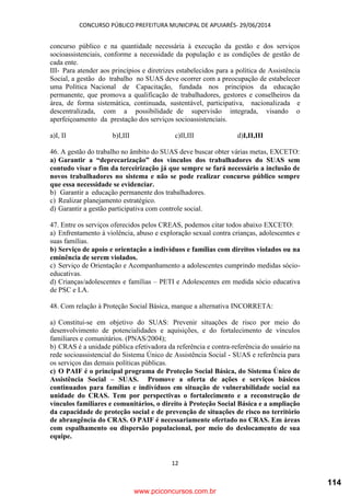 CONCURSO PÚBLICO PREFEITURA MUNICIPAL DE APUIARÉS- 29/06/2014
12
concurso público e na quantidade necessária à execução da gestão e dos serviços
socioassistenciais, conforme a necessidade da população e as condições de gestão de
cada ente.
III- Para atender aos princípios e diretrizes estabelecidos para a política de Assistência
Social, a gestão do trabalho no SUAS deve ocorrer com a preocupação de estabelecer
uma Política Nacional de Capacitação, fundada nos princípios da educação
permanente, que promova a qualificação de trabalhadores, gestores e conselheiros da
área, de forma sistemática, continuada, sustentável, participativa, nacionalizada e
descentralizada, com a possibilidade de supervisão integrada, visando o
aperfeiçoamento da prestação dos serviços socioassistenciais.
a)I, II b)I,III c)II,III d)I,II,III
46. A gestão do trabalho no âmbito do SUAS deve buscar obter várias metas, EXCETO:
a) Garantir a “deprecarização” dos vínculos dos trabalhadores do SUAS sem
contudo visar o fim da terceirização já que sempre se fará necessário a inclusão de
novos trabalhadores no sistema e não se pode realizar concurso público sempre
que essa necessidade se evidenciar.
b) Garantir a educação permanente dos trabalhadores.
c) Realizar planejamento estratégico.
d) Garantir a gestão participativa com controle social.
47. Entre os serviços oferecidos pelos CREAS, podemos citar todos abaixo EXCETO:
a) Enfrentamento à violência, abuso e exploração sexual contra crianças, adolescentes e
suas famílias.
b) Serviço de apoio e orientação a indivíduos e famílias com direitos violados ou na
eminência de serem violados.
c) Serviço de Orientação e Acompanhamento a adolescentes cumprindo medidas sócio-
educativas.
d) Crianças/adolescentes e famílias – PETI e Adolescentes em medida sócio educativa
de PSC e LA.
48. Com relação à Proteção Social Básica, marque a alternativa INCORRETA:
a) Constitui-se em objetivo do SUAS: Prevenir situações de risco por meio do
desenvolvimento de potencialidades e aquisições, e do fortalecimento de vínculos
familiares e comunitários. (PNAS/2004);
b) CRAS é a unidade pública efetivadora da referência e contra-referência do usuário na
rede socioassistencial do Sistema Único de Assistência Social - SUAS e referência para
os serviços das demais políticas públicas.
c) O PAIF é o principal programa de Proteção Social Básica, do Sistema Único de
Assistência Social – SUAS. Promove a oferta de ações e serviços básicos
continuados para famílias e indivíduos em situação de vulnerabilidade social na
unidade do CRAS. Tem por perspectivas o fortalecimento e a reconstrução de
vínculos familiares e comunitários, o direito à Proteção Social Básica e a ampliação
da capacidade de proteção social e de prevenção de situações de risco no território
de abrangência do CRAS. O PAIF é necessariamente ofertado no CRAS. Em áreas
com espalhamento ou dispersão populacional, por meio do deslocamento de sua
equipe.
www.pciconcursos.com.br
114
 