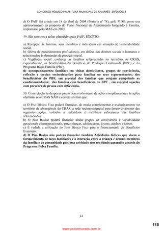 CONCURSO PÚBLICO PREFEITURA MUNICIPAL DE APUIARÉS- 29/06/2014
13
d) O PAIF foi criado em 18 de abril de 2004 (Portaria nº 78), pelo MDS, como um
aprimoramento da proposta do Plano Nacional de Atendimento Integrado à Família,
implantado pelo MAS em 2003.
49. São serviços e ações oferecidos pelo PAIF, EXCETO:
a) Recepção às famílias, seus membros e indivíduos em situação de vulnerabilidade
social.
b) Oferta de procedimentos profissionais, em defesa dos direitos sociais e humanos e
relacionados às demandas de proteção social.
c) Vigilância social: conhecer as famílias referenciadas no território do CRAS,
especialmente, as beneficiárias do Benefício de Prestação Continuada (BPC) e do
Programa Bolsa Família (PBF).
d) Acompanhamento familiar: em visitas domiciliares, grupos de convivência,
reflexão e serviço socioeducativo para famílias ou seus representantes; dos
beneficiários do PBF, em especial das famílias que estejam cumprindo as
condicionalidades; das famílias com beneficiários do BPC , em especial aquelas
com presença de pessoa com deficiência.
50. Com relação às despesas para o desenvolvimento de ações complementares às ações
ofertadas nos CRAS NÃO é correto afirmar que:
a) O Piso Básico Fixo poderá financiar, de modo complementar e exclusivamente no
território de abrangência do CRAS, a rede socioassistencial para desenvolvimento das
seguintes ações, voltadas a indivíduos e membros vulneráveis das famílias
referenciadas.
b) O piso Básico poderá financiar ainda grupos de convivência e sociabilidade
geracionais e intergeracionais, para crianças, adolescentes, jovens, adultos e idosos.
c) É vedada a utilização do Piso Básico Fixo para o financiamento de Benefícios
Eventuais.
d) O Piso Básico não poderá financiar também Atividades lúdicas que visem o
fortalecimento de laços familiares e a interação entre a criança e demais membros
da família e de comunidade pois esta atividade tem seu fundo garantido através do
Programa Bolsa Família.
www.pciconcursos.com.br
115
 