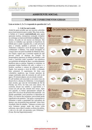 www.pciconcursos.com.br
1
CONCURSO PÚBLICO DA PREFEITURA MUNICIPAL DE GUARACIABA - CE
ASSISTENTE SOCIAL
PROVA DE CONHECIMENTOS GERAIS
Leia os textos 1, 2 e 3 e responda às questões de 1 a 5.
1 - Café faz mal à saúde
Ainda há quem acredite que um inocente cafezinho
possa trazer prejuízos para a saúde. Mas, hoje em dia,
a bebida só é mesmo contraindicada para quem
apresenta insônia, osteoporose avançada, irritações
no estômago ou hipersensibilidade à cafeína. Para os
demais, ela pode ser até mesmo um bálsamo. São
muitos os trabalhos que apontam os benefícios da
bebida para a saúde: segundo eles, o café seria bom
para o coração, ajudaria a prevenir o mal de
Alzheimer e reduziria o nível de açúcar no sangue,
combatendo a diabetes. Um estudo divulgado no
começo deste ano pela Faculdade de Medicina Jikei,
em Tóquio, sugere que o consumo regular de café
previne contra as doenças do coração. Os
pesquisadores japoneses já andam aclamando o café
como o "próximo vinho vermelho", em referência
aos polifenóis da bebida de Baco, reconhecidamente
benéficos para as artérias. Segundo os cientistas, os
principais ácidos fenólicos do café, o cafeico e o
ferúlico, auxiliam o retorno do colesterol para o
fígado. Isso aumenta o nível de HDL, o chamado
bom colesterol. O experimento foi feito com
voluntários saudáveis, que tiveram amostras de
sangue analisadas antes do consumo de café ou de
água e 30 minutos depois, em um estudo cruzado.
O café também está associado a um menor risco de
desenvolver a doença de Alzheimer. A investigação
mais recente, que vem da Universidade do Sul da
Flórida, nos EUA, foi feita com ratos idosos. Os
cientistas davam aos ratinhos o equivalente a 5
xícaras de café por dia, durante dois meses. Após
esse período, os bichos apresentaram redução de
quase 50% nos níveis da proteína beta-amiloide - em
grande quantidade, essas proteínas se depositam ao
redor e no interior dos neurônios, provocando perda
significativa da memória. "Até agora, as pesquisas se
limitaram a medir a quantidade dos marcadores da
doença, caso da proteína beta-amiloide", disse Gary
Arendash, líder do trabalho. "Adiamos os testes com
seres humanos porque ainda não temos verba
suficiente, mas a ideia é estudar os efeitos da cafeína,
e não só a do café, em pacientes com Alzheimer."
(Fonte: Revista Superinteressante)
116
 
