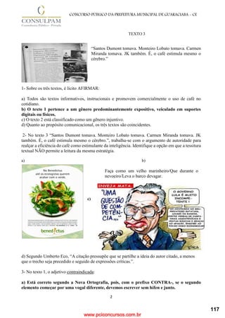 www.pciconcursos.com.br
2
CONCURSO PÚBLICO DA PREFEITURA MUNICIPAL DE GUARACIABA - CE
TEXTO 3
“Santos Dumont tomava. Monteiro Lobato tomava. Carmen
Miranda tomava. JK também. É, o café estimula mesmo o
cérebro.”
1- Sobre os três textos, é lícito AFIRMAR:
a) Todos são textos informativos, instrucionais e promovem comercialmente o uso de café no
cotidiano.
b) O texto 1 pertence a um gênero predominantemente expositivo, veiculado em suportes
digitais ou físicos.
c) O texto 2 está classificado como um gênero injuntivo.
d) Quanto ao propósito comunicacional, os três textos são coincidentes.
2- No texto 3 “Santos Dumont tomava. Monteiro Lobato tomava. Carmen Miranda tomava. JK
também. É, o café estimula mesmo o cérebro.”, trabalha-se com o argumento de autoridade para
realçar a eficiência do café como estimulante da inteligência. Identifique a opção em que a tessitura
textual NÃO permite a leitura da mesma estratégia.
a) b)
c)
d) Segundo Umberto Eco, “A citação pressupõe que se partilhe a ideia do autor citado, a menos
que o trecho seja precedido e seguido de expressões críticas.”.
3- No texto 1, o adjetivo contraindicada:
a) Está correto segundo a Nova Ortografia, pois, com o prefixo CONTRA-, se o segundo
elemento começar por uma vogal diferente, devemos escrever sem hífen e junto.
Faça como um velho marinheiro/Que durante o
nevoeiro/Leva o barco devagar.
117
 