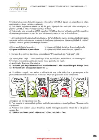 www.pciconcursos.com.br
3
CONCURSO PÚBLICO DA PREFEITURA MUNICIPAL DE GUARACIABA - CE
b) Está errado, pois os elementos iniciados pelo prefixo CONTRA- devem ser antecedidos de hífen,
como contra-reforma e contra-producente.
c) Está correto segundo as normas da ABNT, pois, seja qual for a letra que venha em seguida, o
prefixo CONTRA- não deverá ser sucedido de hífen.
d) Está errado, pois, segundo a ABNT, o prefixo CONTRA- deve ser utilizado com hífen quando o
elemento seguinte começar com A e sem hífen quando começar com as demais letras.
4- Apresenta contexto gramatical semelhante ao de “a bebida só é mesmo contraindicada para quem
apresenta insônia, osteoporose avançada, irritações no estômago ou hipersensibilidade à cafeína”
quanto à situação que solicita emprego de crase:
a) hipersensibilidade lamentável. b) hipersensibilidade à realizar determinada tarefa.
c) hipersensibilidade ao amendoim. d) hipersensibilidade a um alimento específico.
5- No texto 2, o emprego da oxítona terminada em “U”, acentuada em “café jacú”, está:
a) Correto, pois a vogal U é uma semivogal átona, necessitando, nas oxítonas, de acento agudo.
b) Correto, pois jacú se acentua do mesmo modo que sofá, jiló e café.
c) A utilização do acento é facultativa.
d) Incorreto, pois as palavras oxítonas terminadas em U, não antecedidas por ditongo e que
não formam hiato, não recebem acento no U.
6- Na tirinha a seguir, para evitar a utilização de um verbo defectivo, o personagem acaba
provocando um efeito humorístico. Assinale a opção em que ocorre efeito semelhante.
a) Eu pairo um novo poema a cada dia.
b) Para anunciar o último debate político na Globo, em outubro, o jornal publicou: "Bonner media
o programa".
c) Presentei com carinho. Cestas de café da manhã Mensagem & amor, o bom dia se vê quando
nasce o dia.
d) “-Do que você mais gosta? - Quem, eu? --Sim, você, fale. - Falo.
118
 