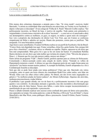 www.pciconcursos.com.br
4
CONCURSO PÚBLICO DA PREFEITURA MUNICIPAL DE GUARACIABA - CE
Leia os textos e responda às questões de 07 a 10.
Texto 1
Pelo menos dois colunistas chamaram a atenção para o fato. "Já virou moda", escreveu André
Barcinski, "o artista ou celebridade falar uma besteira em entrevistas, no Twitter ou no Facebook, e
depois voltar para se desculpar". O seu colega da "Folha de S. Paulo" Marcelo Coelho explica: "Ser
politicamente incorreto, no Brasil de hoje, é motivo de orgulho. Todo pateta com pretensões à
originalidade e à ironia toma a iniciativa de se dizer 'incorreto' — e com isso se vê autorizado a abrir
seu destampatório contra as mulheres, os gays, os negros, os índios e quem mais ele conseguir."
Isso veio a propósito das declarações do diretor Lars Von Trier, que em Cannes se confessou
simpatizante de Hitler e admitiu ser nazista. Diante dos protestos, correu para se justificar. "Me
arrependo. Foi uma brincadeira estúpida."
Aqui houve casos semelhantes. O cantor Ed Motta exaltou no seu perfil do Facebook o Sul do Brasil:
"Como é bom, tem dignidade isso aqui. Frutas vermelhas, clima frio, gente bonita. Sim, porque ôôô
povo feio o brasileiro", exclamou, talvez se olhando no espelho. Depois, apressou-se em dizer que
fora mal compreendido. Mais grave foi o que se fez em nome do humor. O comediante Rafinha
Bastos declarou em um show que toda mulher que reclama de estupro é feia: "Deveria dar graças a
Deus (...). Homem que fez isso não merece cadeia, merece um abraço."
Outro artista do programa "CQC", Danilo Gentili, preferiu apontar para as vítimas do Holocausto.
Comentando o abaixo-assinado contra uma estação de metrô, tuitou: "Entendo os velhos de
Higienópolis temerem o metrô. A última vez que eles chegaram perto de um vagão foram parar em
Auschwitz" (no bairro moram muitos judeus). A exemplo de Rafinha, Gentili arrependeu-se e foi à
Confederação Israelita se desculpar.
Será que não se pode fazer piada com temas polêmicos? Claro que sim. Barcinski cita vários
exemplos, entre os quais um texto clássico do comediante Redd Foxx sobre anões, sem falar em
Woody Allen com seu olhar crítico sobre judeus. No Brasil, um dos livros mais engraçados no
gênero é "As melhores piadas do humor judaico", de Abram Zylbersztajn. Algumas são atrevidas,
nenhuma preconceituosa e todas hilárias.
O problema é que quando ofende, em vez de fazer rir, o politicamente incorreto é tão sem graça
quanto o seu contrário. As desculpas atenuam a agressão, mas não escondem a discriminação que
se disfarça atrás do falso humor. Nesses atos falhos, o autor deixa escapar inconscientemente a
manifestação do que está reprimido: o preconceito.
Passei o sábado tentando explicar sem sucesso como confundi dois pares de fartos seios parecidos,
mas separados no tempo. Em outras palavras: a mãe de Mariska, a Olivia de "Law & Order", é Jayne
Mansfield e não Mae West, como publiquei. (Riso e preconceito. Jornal O Globo, Zuenir Ventura,
25/05/2011)
119
 