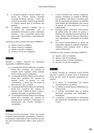 CONCURSO PÚBLICO
II. A pesquisa qualitativa possui amparo nas
teorias das Ciências Sociais, buscando
investigar problemas pontuais e focais que
ocorrem na sociedade, cabendo ao pesquisador
as soluções práticas para os problemas que
apontam.
III. A pesquisa qualitativa trabalha com a
valorização das quantidades, com as
contradições intrínsecas às ações e realizações
humanas, e com o movimento perene entre
parte e todo e interioridade e exterioridade dos
fenômenos.
Analisados os itens, assinale a alternativa CORRETA.
a) Apenas o item I é verdadeiro.
b) Apenas o item II é verdadeiro.
c) Apenas o item III é verdadeiro.
d) Os itens I, II e III são verdadeiros.
Questão 48
Segundo a Política Nacional de Assistência
Social/2004, é CORRETO afirmar:
a) A construção da Política Pública de Assistência
Social deve considerar três vertentes de
proteção social: vigilância social; proteção
social; e defesa social e institucional.
b) A construção da Política Pública de Assistência
Social deve considerar três vertentes de
proteção social: as pessoas; as suas
circunstâncias; e, dentre elas, seu núcleo de
apoio primeiro, isto é, a família.
c) A construção da Política Pública de Assistência
Social deve considerar três vertentes de
proteção social: a defesa do direito à renda; a
segurança alimentar; e a assistência social.
d) A construção da Política Pública de Assistência
Social deve considerar três vertentes de
proteção social: a proteção; a socialização; e o
fortalecimento dos vínculos familiares e
comunitários.
Questão 49
O Sistema Único de Assistência - SUAS, cujo modelo
de gestão é descentralizado e participativo, constitui-se
na regulação e organização em todo o território nacional
das ações socioassistenciais. Sobre o tema, analise os
itens.
I. O foco prioritário dos serviços, programas,
projetos e benefícios é a atenção às famílias,
seus membros e indivíduos e o território como
base de organização, que passam a ser definidos
pelas funções que desempenham, pelo número
de pessoas que deles necessitam e pela sua
complexidade.
II. Pressupõe gestão centralizada, financiamento
da política pelas três esferas de governo e
definição das competências técnico-políticas da
União, Estados, Distrito Federal e Municípios,
com a participação e mobilização da sociedade
civil.
III. Os serviços socioassistenciais no SUAS são
organizados segundo as seguintes referências:
vigilância social, proteção social, e defesa
social e institucional.
Analisados os itens, assinale a alternativa CORRETA.
a) Apenas o item I é verdadeiro.
b) Apenas o item III é verdadeiro.
c) Apenas os itens I e III são verdadeiros.
d) Os itens I, II e III são verdadeiros.
Questão 50
A Política Nacional de Assistência Social (PNAS)
preconiza a garantia da defesa social é institucional
dentro dos dois níveis de proteção, assegurando aos
usuários:
a) O acesso ao conhecimento dos direitos
socioassistenciais e sua defesa.
b) O combate às transformações fundamentais na
esfera privada.
c) A exclusão sociocultural sobre as famílias
brasileiras, acentuando suas fragilidades e
contradições.
d) A produção e sistematização de informações
das situações de vulnerabilidade e risco pessoal
e social.
12
 
