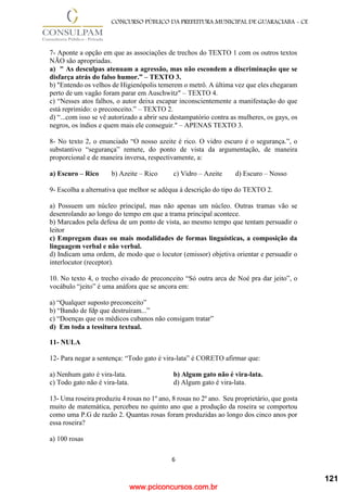 www.pciconcursos.com.br
6
CONCURSO PÚBLICO DA PREFEITURA MUNICIPAL DE GUARACIABA - CE
7- Aponte a opção em que as associações de trechos do TEXTO 1 com os outros textos
NÃO são apropriadas.
a) " As desculpas atenuam a agressão, mas não escondem a discriminação que se
disfarça atrás do falso humor.” – TEXTO 3.
b) "Entendo os velhos de Higienópolis temerem o metrô. A última vez que eles chegaram
perto de um vagão foram parar em Auschwitz" – TEXTO 4.
c) “Nesses atos falhos, o autor deixa escapar inconscientemente a manifestação do que
está reprimido: o preconceito.” – TEXTO 2.
d) “...com isso se vê autorizado a abrir seu destampatório contra as mulheres, os gays, os
negros, os índios e quem mais ele conseguir." – APENAS TEXTO 3.
8- No texto 2, o enunciado “O nosso azeite é rico. O vidro escuro é o segurança.”, o
substantivo “segurança” remete, do ponto de vista da argumentação, de maneira
proporcional e de maneira inversa, respectivamente, a:
a) Escuro – Rico b) Azeite – Rico c) Vidro – Azeite d) Escuro – Nosso
9- Escolha a alternativa que melhor se adéqua à descrição do tipo do TEXTO 2.
a) Possuem um núcleo principal, mas não apenas um núcleo. Outras tramas vão se
desenrolando ao longo do tempo em que a trama principal acontece.
b) Marcados pela defesa de um ponto de vista, ao mesmo tempo que tentam persuadir o
leitor
c) Empregam duas ou mais modalidades de formas linguísticas, a composição da
linguagem verbal e não verbal.
d) Indicam uma ordem, de modo que o locutor (emissor) objetiva orientar e persuadir o
interlocutor (receptor).
10. No texto 4, o trecho eivado de preconceito “Só outra arca de Noé pra dar jeito”, o
vocábulo “jeito” é uma anáfora que se ancora em:
a) “Qualquer suposto preconceito”
b) “Bando de fdp que destruíram...”
c) “Doenças que os médicos cubanos não consigam tratar”
d) Em toda a tessitura textual.
11- NULA
12- Para negar a sentença: “Todo gato é vira-lata” é CORETO afirmar que:
a) Nenhum gato é vira-lata. b) Algum gato não é vira-lata.
c) Todo gato não é vira-lata. d) Algum gato é vira-lata.
13- Uma roseira produziu 4 rosas no 1º ano, 8 rosas no 2º ano. Seu proprietário, que gosta
muito de matemática, percebeu no quinto ano que a produção da roseira se comportou
como uma P.G de razão 2. Quantas rosas foram produzidas ao longo dos cinco anos por
essa roseira?
a) 100 rosas
121
 