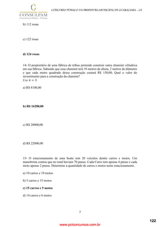 www.pciconcursos.com.br
7
CONCURSO PÚBLICO DA PREFEITURA MUNICIPAL DE GUARACIABA - CE
b) 112 rosas
c) 122 rosas
d) 124 rosas
14- O proprietário de uma fábrica de telhas pretende construir outra chaminé cilíndrica
em sua fábrica. Sabendo que essa chaminé terá 18 metros de altura, 2 metros de diâmetro
e que cada metro quadrado dessa construção custará R$ 150,00, Qual o valor do
investimento para a construção da chaminé?
Use 𝜋 = 3
a) R$ 8100,00
b) R$ 16200,00
c) R$ 20000,00
d) R$ 22000,00
15- O estacionamento de uma boate tem 20 veículos dentre carros e motos. Um
manobrista contou que no total haviam 70 pneus. Cada Carro tem apenas 4 pneus e cada
moto apenas 2 pneus. Determine a quantidade de carros e motos neste estacionamento.
a) 10 carros e 10 motos
b) 5 carros e 15 motos
c) 15 carros e 5 motos
d) 14 carros e 6 motos
122
 