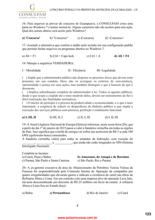 www.pciconcursos.com.br
8
CONCURSO PÚBLICO DA PREFEITURA MUNICIPAL DE GUARACIABA - CE
16- Para arquivar as provas do concurso de Guarapuava, a CONSULPAM criou uma
pasta no Windows 7 e tentou nomeá-la. Alguns caracteres não são aceitos para esta ação.
Qual dos nomes abaixo será aceito pelo Windows?
a) 'Concurso' b) “Concurso” c) |Concurso| d) <Concurso>
17- Assinale a alternativa que contém o atalho pelo teclado em sua configuração padrão
que permite fechar arquivos ou programas abertos no Windows 7.
a) Alt + F1 b) Ctrl + Caps lock c) Ctrl + A d) Alt + F4
18- Marque a sequência VERDADEIRA:
I – Moralidade II- Eficiência III- Legalidade
( ) Impõe que o administrador público não dispense os preceitos éticos que devem estar
presentes em sua conduta. Deve não só averiguar os critérios de conveniência,
oportunidade e justiça em suas ações, mas também distinguir o que é honesto do que é
desonesto.
( ) Implica subordinação completa do administrador à lei. Todos os agentes públicos,
desde o que ocupe a cúspide até o mais modesto deles, devem ser instrumentos de fiel e
dócil realização das finalidades normativas.
( ) O núcleo do princípio é a procura de produtividade e economicidade, e o que é mais
importante, a exigência de reduzir os desperdícios de dinheiro público o que impõe a
execução dos serviços públicos com presteza, perfeição e rendimento funcional.
a) I, III, II b) III, II, I c) II, I, III d) I, II, III
19- A Aneel (Agência Nacional de Energia Elétrica) informou, nesta sexta-feira (26), que
a partir do dia 1º de janeiro de 2015 passa a valer a bandeira vermelha em todas as regiões
do País. Isso significa que a tarifa de energia vai sofrer um acréscimo de R$ 3 a cada 100
kWh (quilowatts-hora) consumidos.
A bandeira vermelha valerá para todas as unidades da federação, com exceção do
________, __________ e ___________, que ainda não estão integrados no SIN (Sistema
Interligado Nacional).
Completa as lacunas:
a) Ceará, Piauí e Bahia b) Amazonas, do Amapá e de Roraima
c) Paraná, São Paulo e Santa Catarina c) São Paulo, Rio e Paraná
20- A ex-gerente executiva da área de Abastecimento da Petrobras Venina Velosa da
Fonseca foi responsabilizada pela Comissão Interna de Apuração da companhia por
quatro irregularidades que elevaram gastos e indicam a existência de cartel nas obras da
Refinaria Abreu e Lima. Em um contrato com uma empresa alvo da operação Lava Jato,
ela teria desconsiderado um desconto de R$ 25 milhões em favor da estatal. A refinaria
Abreu e Lima fica no Estado do(a):
a) Bahia c) Pernambuco d) Rio de Janeiro c) Ceará
123
 
