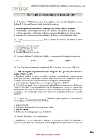 www.pciconcursos.com.br
9
CONCURSO PÚBLICO DA PREFEITURA MUNICIPAL DE GUARACIABA - CE
PROVA DE CONHECIMENTOS ESPECÍFICOS
21- A década de 1990 marcou o início da evolução de vários modelos de gestão na saúde
do Brasil. O Sistema Único de Saúde consolidou-se como:
a) sistema organizado com base na hierarquia de ações e serviços de saúde.
b) sistema onde a administração das unidades é definida em parcerias múltiplas.
c) sistema organizado com base na quebra de hierarquia de ações e serviços de saúde.
d) sistema onde a administração das unidades é definida em única esfera de poder.
22- A (o) ______________________ atua no controle da execução da política de saúde
Municipal.
a) Conferência Municipal de Saúde.
b) Comissão Municipal de Saúde.
c) Comitê Gestor de Saúde.
d) Conselho Municipal de Saúde.
23- Na composição da Conferência de Saúde, a representação dos usuários representa:
a) 25% b) 30% c) 35% d) 50%
24- Com relação aos princípios e conceitos do SUS, Assinale a alternativa ERRADA:
a) O PSF foi lançado conjuntamente com o Programa de Agentes Comunitários de
Saúde - PACS em 1991.
b) Região de saúde é o espaço geográfico contínuo, constituído por grupamentos de
municípios limítrofes, delimitado a partir de identidades culturais, econômicas e sociais
e de redes de comunicação e infraestrutura de transportes compartilhados.
c) Universalização e Integralidade são princípios organizativos do SUS.
d) O Conselho de Saúde é uma instância colegiada, deliberativa e permanente do Sistema
Único de Saúde (SUS) em cada esfera de Governo, integrante da estrutura organizacional
do Ministério da Saúde, da Secretaria de Saúde dos Estados, do Distrito Federal e dos
Municípios, com composição, organização e tem suas competências fixadas na Lei Nº
8.142/90.
25- A partir da ___________________, amplia-se a participação da comunidade na
fiscalização e no controle das ações de saúde.
a) da Lei 8.080/90.
b) da Criação do Conselho de Secretários de Saúde.
c) da Lei 8.142/90.
d) da Criação da Estratégia de Saúde da Família.
26- Atenção Básica tem como fundamentos:
a) Possibilitar o acesso universal e contínuo a serviços de saúde de qualidade e
resolutivos, caracterizados como a porta de entrada preferencial do sistema de saúde, com
124
 