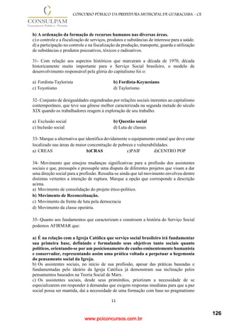 www.pciconcursos.com.br
11
CONCURSO PÚBLICO DA PREFEITURA MUNICIPAL DE GUARACIABA - CE
b) A ordenação da formação de recursos humanos nas diversas áreas.
c) o controle e a fiscalização de serviços, produtos e substâncias de interesse para a saúde.
d) a participação no controle e na fiscalização da produção, transporte, guarda e utilização
de substâncias e produtos psicoativos, tóxicos e radioativos.
31- Com relação aos aspectos históricos que marcaram a década de 1970, década
historicamente muito importante para o Serviço Social brasileiro, o modelo de
desenvolvimento responsável pela glória do capitalismo foi o:
a) Fordista-Taylorista b) Fordista-Keynesiano
c) Toyotismo d) Taylorismo
32- Conjunto de desigualdades engendradas por relações sociais inerentes ao capitalismo
contemporâneo, que teve sua gênese melhor caracterizada na segunda metade do século
XIX quando os trabalhadores reagem à exploração de seu trabalho.
a) Exclusão social b) Questão social
c) Inclusão social d) Luta de classes
33- Marque a alternativa que identifica devidamente o equipamento estatal que deve estar
localizado nas áreas de maior concentração de pobreza e vulnerabilidades.
a) CREAS b)CRAS c)PAIF d)CENTRO POP
34- Movimento que ensejou mudanças significativas para a profissão dos assistentes
sociais e que, pressupôs e pressupõe uma disputa de diferentes projetos que visam a dar
uma direção social para a profissão. Ressalta-se ainda que tal movimento envolveu dentre
distintas vertentes a intenção de ruptura. Marque a opção que corresponde a descrição
acima.
a) Movimento de consolidação do projeto ético-político.
b) Movimento de Reconceituação.
c) Movimento da frente de luta pela democracia
d) Movimento da classe operária.
35- Quanto aos fundamentos que caracterizam e constroem a história do Serviço Social
podemos AFIRMAR que:
a) É na relação com a Igreja Católica que serviço social brasileiro irá fundamentar
sua primeira base, definindo e formulando seus objetivos tanto sociais quanto
políticos, orientando-se por um posicionamento de cunho eminentemente humanista
e conservador, representando assim uma prática voltada a perpetuar a hegemonia
do pensamento social da Igreja.
b) Os assistentes sociais, no início de sua profissão, apesar das práticas baseadas e
fundamentadas pelo ideário da Igreja Católica já demonstram sua inclinação pelos
pensamentos baseados na Teoria Social de Marx.
c) Os assistentes sociais, desde seus primórdios, priorizam a necessidade de se
especializarem em responder à demandas que exigem respostas imediatas para que a paz
social possa ser mantida, daí a necessidade de uma formação com base no pragmatismo
126
 