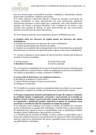 www.pciconcursos.com.br
12
CONCURSO PÚBLICO DA PREFEITURA MUNICIPAL DE GUARACIABA - CE
pois esta corrente prega a necessidade de pensar o realidade já vislumbrando soluções
práticas para os problemas cotidianos apresentados.
d) A matriz marxista e positivista marcam a atuação do assistente social desde sua
origem, inicialmente as ações desenvolvidas por estes profissionais denotavam
características peculiares à matriz positivista e, atualmente, com a base filosófica mais
alargada com relação à princípios filosóficos, com a otologia do ser social e a luta
constante pela garantia de direitos, as ações desenvolvidas por estes profissionais
denotam a caracterização da matriz funcionalista.
36- Com relação às políticas sociais brasileiras é possível AFIRMAR que estas:
a) Atendem tanto aos interesses do capital quanto aos interesses das classes
trabalhadoras.
b) Atendem prioritariamente aos interesses das classes trabalhadoras.
c) Atendem prioritariamente aos interesses do capital.
d) Atendem as necessidades básicas da população onde o Estado determina as demandas
prioritárias pois os interesses do capital não podem superar os das classes trabalhadoras.
37- Assinale a alternativa correta quanto um tipo de benefício ofertado pela Política de
Assistência Social na atualidade:
a) Auxílio-doença b) Auxílio baixa renda
c) Benefícios Eventuais d) Auxilio natalidade
38- Com relação às modalidades de serviços de Proteção Social Especial oferecidos pela
Política pública de Assistência Social voltado ao atendimento de pessoas com deficiência
em situação de dependência, assinale a alternativa CORRETA.
a) Centros-Dia de Referência e em residências inclusivas.
b) Residências acolhedoras e Centros POP´s.
c) Centros-Dia de referência e Centros de convivência.
d) Albergues e Centros-Dia.
39- O trabalho do assistente social na contemporaneidade com relação aos seus espaços
ocupacionais e condições de trabalho está devidamente caracterizado na opção:
a) O espaço ocupacional aumentou principalmente no que diz respeito à realização
de atividades ligadas à implantação, orientação e representação em Conselhos de
Políticas Sociais, também é possível perceber grande movimentação em atividades
de organização e mobilização popular, elaboração de planos de assistência social,
assessorias e consultorias além de requisições no campo da pesquisa.
b) As alterações como mudanças com relação ao horário de trabalho dos assistentes
sociais só demonstram as grandes lutas enfrentadas e vencidas frente a atual conjuntura
do capitalismo que, apesar de acirrar as desigualdades entre os trabalhadores também
reconhece direitos fundamentais e apoia projetos societários.
c) A flexibilização do mercado de trabalho, os baixos salários, a proatividade a que a
maioria das empresas buscam em seus profissionais são apenas um reflexo da conjuntura
atual que exige de nos profissionais não apenas capacidade técnica mas principalmente
um perfil dinâmico e desafiador.
127
 