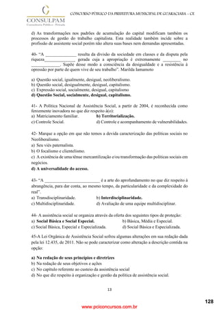 www.pciconcursos.com.br
13
CONCURSO PÚBLICO DA PREFEITURA MUNICIPAL DE GUARACIABA - CE
d) As transformações nos padrões de acumulação do capital modificam também os
processos de gestão do trabalho capitalista. Esta realidade também incide sobre a
profissão de assistente social porém não altera suas bases nem demandas apresentadas.
40- “A ______________ resulta da divisão da sociedade em classes e da disputa pela
riqueza______________ gerada cuja a apropriação é extremamente ________ no
_____________. Supõe desse modo a consciência da desigualdade e a resistência à
opressão por parte de quem vive de seu trabalho”. Marilda Iamamoto
a) Questão social, igualmente, desigual, neoliberalismo.
b) Questão social, desigualmente, desigual, capitalismo.
c) Expressão social, socialmente, desigual, capitalismo
d) Questão Social, socialmente, desigual, capitalismo.
41- A Política Nacional de Assistência Social, a partir de 2004, é reconhecida como
ferozmente inovadora no que diz respeito à(o):
a) Matriciamento familiar. b) Territorialização.
c) Controle Social. d) Controle e acompanhamento de vulnerabilidades.
42- Marque a opção em que não temos a devida caracterização das políticas sociais no
Neoliberalismo.
a) Seu viés paternalista.
b) O focalismo e clientelismo.
c) A existência de uma tênue mercantilização e/ou transformação das políticas sociais em
negócios.
d) A universalidade do acesso.
43- “A _________________________ é a arte do aprofundamento no que diz respeito à
abrangência, para dar conta, ao mesmo tempo, da particularidade e da complexidade do
real”.
a) Transdisciplinaridade. b) Interdisciplinaridade.
c) Multidisciplinaridade. d) Avaliação de uma equipe multidisciplinar.
44- A assistência social se organiza através da oferta dos seguintes tipos de proteção:
a) Social Básica e Social Especial. b) Básica, Média e Especial.
c) Social Básica, Especial e Especializada. d) Social Básica e Especializada.
45-A Lei Orgânica de Assistência Social sofreu algumas alterações em sua redação dada
pela lei 12.435, de 2011. Não se pode caracterizar como alteração a descrição contida na
opção:
a) Na redação de seus princípios e diretrizes
b) Na redação de seus objetivos e ações
c) No capítulo referente ao custeio da assistência social
d) No que diz respeito à organização e gestão da política de assistência social.
128
 