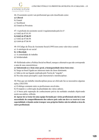 www.pciconcursos.com.br
14
CONCURSO PÚBLICO DA PREFEITURA MUNICIPAL DE GUARACIABA - CE
46- O assistente social é um profissional que está classificado como:
a) Liberal
b) Estatal
c) Neoliberal
d) Estatal ou Privatista
47- A profissão de assistente social é regulamentada pela lei nº:
a) 8.662 de 07.01.93
b) 8.662 de 07.06.93
c) 8.662 de 07.06.94
d) 8.664 de 07.06 94
48- O Código de Ética do Assistente Social (1993) tem como valor ético central:
a) A ontologia do ser social
b) A liberdade
c) A centralidade do trabalho
d) Solidariedade
49- Refletindo sobre a Política Social no Brasil, marque a alternativa que não corresponde
a uma de suas características:
a) Subentende-se o bem estar geral, a homogeneidade desse bem estar.
b) Surge no brasil ligada aos interesses tanto da classe dominante.
c) Sabe-se de sua ligação explicada pela Teoria do “engodo”.
d) Nos dias atuais pressupõe a ação intersetorial e interdisciplinar.
50- Para que um trabalho interdisciplinar possa ser efetivado faz-se necessários algumas
ações, EXCETO:
a) O diálogo constante entre os profissionais envolvidos.
b) O respeito e a efetivação da pluralidade dos vários saberes.
c) A busca pela superação do conhecimento prévio da realidade estudada objetivando
assim sua análise, reflexão.
d) Apesar de se tratar de uma equipe formada por vários profissionais não há a real
necessidade do compartilhamento dos saberes pois cada um deve se reservar à sua
especialidade evitando assim transpor seus próprios limites não invadindo a área do
outro profissional.
129
 