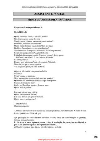 CONCURSO PÚBLICO PREFEITURA MUNICIPAL DE RERIUTABA- 15/06/2014
1
ASSISTENTE SOCIAL
PROVA DE CONHECIMENTOS GERAIS
Perguntas de um operário que lê
Bertold Brecht
Quem construiu Tebas, a das sete portas?
Nos livros vem o nome dos reis,
Mas foram os reis que transportaram as pedras?
Babilônia, tantas vezes destruída,
Quem outras tantas a reconstruiu? Em que casas
Da Lima Dourada moravam seus obreiros?
No dia em que ficou pronta a Muralha da China para onde
Foram os seus pedreiros? A grande Roma
Está cheia de arcos de triunfo. Quem os ergueu? Sobre quem
Triunfaram os Césares? A tão cantada Bizâncio
Só tinha palácios
Para os seus habitantes? Até a legendária Atlântida
Na noite em que o mar a engoliu
Viu afogados gritar por seus escravos.
O jovem Alexandre conquistou as Índias
Sozinho?
César venceu os gauleses.
Nem sequer tinha um cozinheiro ao seu serviço?
Quando a sua armada se afundou Filipe de Espanha
Chorou. E ninguém mais?
Frederico II ganhou a guerra dos sete anos
Quem mais a ganhou?
Em cada página uma vitória.
Quem cozinhava os festins?
Em cada década um grande homem.
Quem pagava as despesas?
Tantas histórias
Quantas perguntas
1. O texto apresentado é de autoria do teatrólogo alemão Bertold Brecht. A partir de sua
leitura, podemos AFIRMAR que:
a)A produção do conhecimento histórico só deve levar em consideração os grandes
feitos e grandes homens.
b) No texto o autor apresenta uma crítica à produção do conhecimento histórico
por fazer lembrar apenas dos “grandes homens”.
c) O autor reforça a ideia de que nós não fazemos história.
www.pciconcursos.com.br
130
 