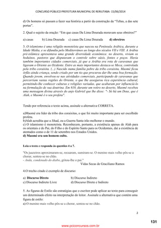 CONCURSO PÚBLICO PREFEITURA MUNICIPAL DE RERIUTABA- 15/06/2014
2
d) Os homens só passam a fazer sua história a partir da construção da “Tebas, a das sete
portas”.
2. Qual o sujeito da oração: “Em que casas Da Lima Dourada moravam seus obreiros?”
a) casas b) Lima Dourada c) casas Da Lima Dourada d) obreiros
3. O islamismo é uma religião monoteísta que nasceu na Península Arábica, durante a
Idade Média, e se difundiu pelo Mediterrâneo ao longo dos séculos VII e VIII. A Arábia
pré-islâmica apresentava uma grande diversidade econômica: no deserto, viviam os
beduínos, pastores que disputavam o controle sobre oásis, fontes e poços. Havia
também importantes cidades comerciais, já que a Arábia era rota de caravanas que
ligavam o Oriente ao Ocidente. Entre as mais importantes destaca-se Meca, controlada
pela tribo coraixita. (...) Nascido numa família pobre da tribo coraixita, Maomé ficou
órfão ainda criança, sendo criado por um tio que procurou dar-lhe uma boa formação.
Quando jovem, envolveu-se nas atividades comerciais, participando de caravanas que
percorriam vastas regiões do Oriente, o que lhe assegurou rica experiência cultural,
permitindo-lhe conhecer culturas e religiões variadas, que acabaram por influenciá-lo
na formulação de sua doutrina. Em 610, durante um retiro no deserto, Maomé recebeu
uma mensagem divina através do anjo Gabriel que lhe disse: "- Só há um Deus, que é
Alah, e Maomé é o seu profeta".
Tendo por referencia o texto acima, assinale a alternativa CORRETA.
a)Maomé era líder da tribo dos coraixitas, o que foi muito importante para ser escolhido
profeta.
b)Alah acredita que a Jihad, ou a Guerra Santa irão melhorar o mundo.
c) O islamismo é monoteísta. Reconhecem, portanto, a existência apenas de Alah para
os orientais e do Pai, do Filho e do Espírito Santo para os Ocidentais, daí a existência de
atentados como o de 11 de setembro nos Estados Unidos.
d) Maomé era um homem culto.
Leia o texto e responda às questões 4 a 7.
"Os juazeiros aproximaram-se, recuaram, sumiram-se. O menino mais velho pôs-se a
chorar, sentou-se no chão.
- Anda, condenado do diabo, gritou-lhe o pai."
Vidas Secas de Graciliano Ramos
4.O trecho citado é exemplo de discurso:
a) Discurso Direto b) Discurso Indireto
c) Discurso Indireto Livre d) Discurso Direto e Indireto
5. As figuras de Estilo são estratégias que o escritor pode aplicar ao texto para conseguir
um determinado efeito na interpretação do leitor. Assinale a alternativa que contém uma
figura de estilo:
a) O menino mais velho pôs-se a chorar, sentou-se no chão.
www.pciconcursos.com.br
131
 