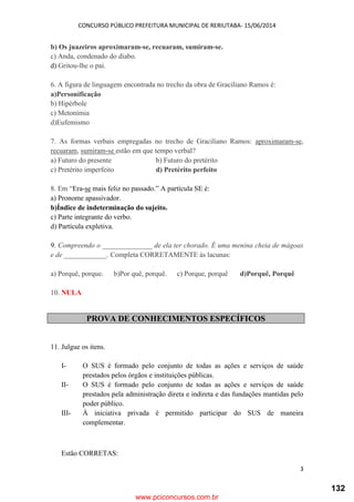 CONCURSO PÚBLICO PREFEITURA MUNICIPAL DE RERIUTABA- 15/06/2014
3
b) Os juazeiros aproximaram-se, recuaram, sumiram-se.
c) Anda, condenado do diabo.
d) Gritou-lhe o pai.
6. A figura de linguagem encontrada no trecho da obra de Graciliano Ramos é:
a)Personificação
b) Hipérbole
c) Metonímia
d)Eufemismo
7. As formas verbais empregadas no trecho de Graciliano Ramos: aproximaram-se,
recuaram, sumiram-se estão em que tempo verbal?
a) Futuro do presente b) Futuro do pretérito
c) Pretérito imperfeito d) Pretérito perfeito
8. Em “Era-se mais feliz no passado.” A partícula SE é:
a) Pronome apassivador.
b)Índice de indeterminação do sujeito.
c) Parte integrante do verbo.
d) Partícula expletiva.
9. Compreendo o ______________ de ela ter chorado. É uma menina cheia de mágoas
e de ____________. Completa CORRETAMENTE às lacunas:
a) Porquê, porque. b)Por quê, porquê. c) Porque, porquê d)Porquê, Porquê
10. NULA
PROVA DE CONHECIMENTOS ESPECÍFICOS
11. Julgue os itens.
I- O SUS é formado pelo conjunto de todas as ações e serviços de saúde
prestados pelos órgãos e instituições públicas.
II- O SUS é formado pelo conjunto de todas as ações e serviços de saúde
prestados pela administração direta e indireta e das fundações mantidas pelo
poder público.
III- À iniciativa privada é permitido participar do SUS de maneira
complementar.
Estão CORRETAS:
www.pciconcursos.com.br
132
 