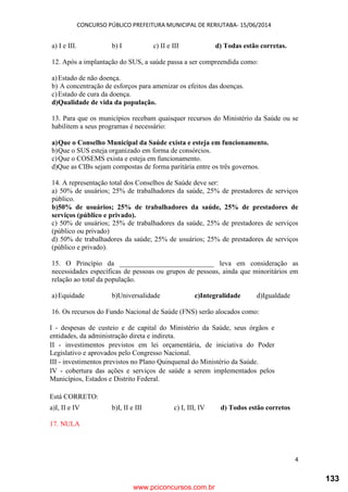 CONCURSO PÚBLICO PREFEITURA MUNICIPAL DE RERIUTABA- 15/06/2014
4
a) I e III. b) I c) II e III d) Todas estão corretas.
12. Após a implantação do SUS, a saúde passa a ser compreendida como:
a)Estado de não doença.
b) A concentração de esforços para amenizar os efeitos das doenças.
c)Estado de cura da doença.
d)Qualidade de vida da população.
13. Para que os municípios recebam quaisquer recursos do Ministério da Saúde ou se
habilitem a seus programas é necessário:
a)Que o Conselho Municipal da Saúde exista e esteja em funcionamento.
b)Que o SUS esteja organizado em forma de consórcios.
c)Que o COSEMS exista e esteja em funcionamento.
d)Que as CIBs sejam compostas de forma paritária entre os três governos.
14. A representação total dos Conselhos de Saúde deve ser:
a) 50% de usuários; 25% de trabalhadores da saúde, 25% de prestadores de serviços
público.
b)50% de usuários; 25% de trabalhadores da saúde, 25% de prestadores de
serviços (público e privado).
c) 50% de usuários; 25% de trabalhadores da saúde, 25% de prestadores de serviços
(público ou privado)
d) 50% de trabalhadores da saúde; 25% de usuários; 25% de prestadores de serviços
(público e privado).
15. O Princípio da ___________________________ leva em consideração as
necessidades específicas de pessoas ou grupos de pessoas, ainda que minoritários em
relação ao total da população.
a)Equidade b)Universalidade c)Integralidade d)Igualdade
16. Os recursos do Fundo Nacional de Saúde (FNS) serão alocados como:
I - despesas de custeio e de capital do Ministério da Saúde, seus órgãos e
entidades, da administração direta e indireta.
II - investimentos previstos em lei orçamentária, de iniciativa do Poder
Legislativo e aprovados pelo Congresso Nacional.
III - investimentos previstos no Plano Quinquenal do Ministério da Saúde.
IV - cobertura das ações e serviços de saúde a serem implementados pelos
Municípios, Estados e Distrito Federal.
Está CORRETO:
a)I, II e IV b)I, II e III c) I, III, IV d) Todos estão corretos
17. NULA
www.pciconcursos.com.br
133
 