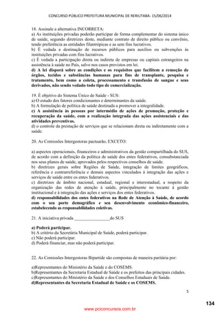 CONCURSO PÚBLICO PREFEITURA MUNICIPAL DE RERIUTABA- 15/06/2014
5
18. Assinale a alternativa INCORRETA:
a) As instituições privadas poderão participar de forma complementar do sistema único
de saúde, segundo diretrizes deste, mediante contrato de direito público ou convênio,
tendo preferência as entidades filantrópicas e as sem fins lucrativos.
b) É vedada a destinação de recursos públicos para auxílios ou subvenções às
instituições privadas com fins lucrativos.
c) É vedada a participação direta ou indireta de empresas ou capitais estrangeiros na
assistência à saúde no País, salvo nos casos previstos em lei.
d) A lei disporá sobre as condições e os requisitos que facilitem a remoção de
órgãos, tecidos e substâncias humanas para fins de transplante, pesquisa e
tratamento, bem como a coleta, processamento e transfusão de sangue e seus
derivados, não sendo vedado todo tipo de comercialização.
19. É objetivo do Sistema Único de Saúde - SUS:
a) O estudo dos fatores condicionantes e determinantes da saúde.
b) A formulação de política de saúde destinada a promover a integralidade.
c) A assistência às pessoas por intermédio de ações de promoção, proteção e
recuperação da saúde, com a realização integrada das ações assistenciais e das
atividades preventivas.
d) o controle da prestação de serviços que se relacionam direta ou indiretamente com a
saúde.
20. As Comissões Intergestoras pactuarão, EXCETO:
a) aspectos operacionais, financeiros e administrativos da gestão compartilhada do SUS,
de acordo com a definição da política de saúde dos entes federativos, consubstanciada
nos seus planos de saúde, aprovados pelos respectivos conselhos de saúde.
b) diretrizes gerais sobre Regiões de Saúde, integração de limites geográficos,
referência e contrarreferência e demais aspectos vinculados à integração das ações e
serviços de saúde entre os entes federativos.
c) diretrizes de âmbito nacional, estadual, regional e interestadual, a respeito da
organização das redes de atenção à saúde, principalmente no tocante à gestão
institucional e à integração das ações e serviços dos entes federativos.
d) responsabilidades dos entes federativos na Rede de Atenção à Saúde, de acordo
com o seu porte demográfico e seu desenvolvimento econômico-financeiro,
estabelecendo as responsabilidades coletivas.
21. A iniciativa privada ________________do SUS
a) Poderá participar.
b) A critério da Secretária Municipal de Saúde, poderá participar.
c) Não poderá participar.
d) Poderá financiar, mas não poderá participar.
22. As Comissões Intergestoras Bipartide são compostas de maneira paritária por:
a)Representantes do Ministério da Saúde e do COSEMS.
b)Representantes da Secretaria Estadual de Saúde e os prefeitos das principais cidades.
c)Representantes do Ministério da Saúde e dos Conselhos Estaduais de Saúde.
d)Representantes da Secretaria Estadual de Saúde e os COSEMS.
www.pciconcursos.com.br
134
 