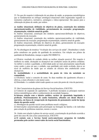 CONCURSO PÚBLICO PREFEITURA MUNICIPAL DE RERIUTABA- 15/06/2014
6
23. No que diz respeito à elaboração de um plano de saúde, as propostas metodológicas
que se fundamentam no enfoque estratégico-situacional estão organizadas segundo os
momentos explicativo, normativo, estratégico e tático-operacional. São passos para a
elaboração do plano de saúde, por ordem:
a) Análise situacional, definição de objetivos do plano, construção dos módulos
operacionais/análise de viabilidade, gerenciamento da execução: programação-
orçamentação, relatório anual de gestão.
b) Análise situacional, construção dos módulos operacionais/definição de objetivos,
gerenciamento da execução.
c) Análise situacional, construção dos módulos operacionais/análise de viabilidade,
gerenciamento da execução: programação-orçamentação, relatório anual de gestão.
d) Análise situacional, definição de objetivos do plano, gerenciamento da execução:
programação-orçamentação, relatório anual de gestão.
24. Na abordagem da temática “Avaliação dos serviços de saúde”, Donabedian é citado
pelos estudiosos em gestão da qualidade da assistência. Em relação aos pilares da
qualidade de Donabedian, marque a opção INCORRETA:
a) Eficácia: resultado do cuidado obtido na melhor situação possível. Diz respeito à
melhoria na saúde, alcançada ou alcançável nas condições usuais da prática cotidiana.
Ao definir e avaliar a qualidade, a efetividade pode ser mais precisamente especificada
como sendo o grau em que o cuidado, cuja qualidade está sendo avaliada, alça-se ao
nível de melhoria da saúde que os estudos de eficácia têm estabelecido como
alcançáveis.
b) Aceitabilidade: é a aceitabilidade do ponto de vista da sociedade ou
comunidade.
c) Eficiência: inclui o conceito de custo. Se duas medidas são igualmente eficazes e
efetivas, a mais eficiente é a de menor custo.
d) Otimidade: é o cuidado relativizado quanto ao custo (do ponto de vista do paciente).
25. São Características da gênese do Serviço Social brasileiro, EXCETO:
a) Contexto de expansão do capitalismo. A profissão incorpora as principais matrizes
teórico-metodológicas sobre o conhecimento da sociedade burguesa.
b) Intensa relação com o ideário católico, caráter de apostolado imprimido à
profissão. Posicionamentos de cunho humanista, afinados aos ideais liberal e
marxista, em busca de recuperação da hegemonia do pensamento social da Igreja
diante da questão social.
c) Abordagem da questão social como problema moral e religioso.
d) Intervenções caracterizadas pela priorização na formação da família e do indivíduo
para solução de problemas materiais, morais e sociais.
26. Ainda com relação à gênese do serviço social, a reorientação da profissão ocorrida a
partir dos anos 40, tem como características, EXCETO:
a) O contato com o Serviço Social norte-americano: propostas de trabalho
permeadas pelo caráter conservador da teoria social funcionalista;
www.pciconcursos.com.br
135
 