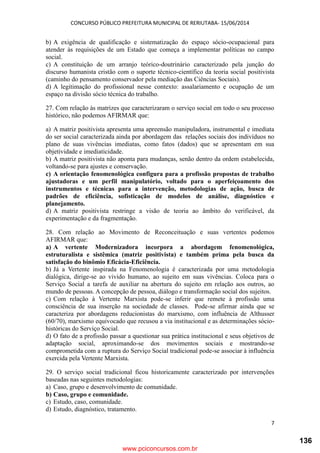 CONCURSO PÚBLICO PREFEITURA MUNICIPAL DE RERIUTABA- 15/06/2014
7
b) A exigência de qualificação e sistematização do espaço sócio-ocupacional para
atender às requisições de um Estado que começa a implementar políticas no campo
social.
c) A constituição de um arranjo teórico-doutrinário caracterizado pela junção do
discurso humanista cristão com o suporte técnico-científico da teoria social positivista
(caminho do pensamento conservador pela mediação das Ciências Sociais).
d) A legitimação do profissional nesse contexto: assalariamento e ocupação de um
espaço na divisão sócio técnica do trabalho.
27. Com relação às matrizes que caracterizaram o serviço social em todo o seu processo
histórico, não podemos AFIRMAR que:
a) A matriz positivista apresenta uma apreensão manipuladora, instrumental e imediata
do ser social caracterizada ainda por abordagem das relações sociais dos indivíduos no
plano de suas vivências imediatas, como fatos (dados) que se apresentam em sua
objetividade e imediaticidade.
b) A matriz positivista não aponta para mudanças, senão dentro da ordem estabelecida,
voltando-se para ajustes e conservação.
c) A orientação fenomenológica configura para a profissão propostas de trabalho
ajustadoras e um perfil manipulatório, voltado para o aperfeiçoamento dos
instrumentos e técnicas para a intervenção, metodologias de ação, busca de
padrões de eficiência, sofisticação de modelos de análise, diagnóstico e
planejamento.
d) A matriz positivista restringe a visão de teoria ao âmbito do verificável, da
experimentação e da fragmentação.
28. Com relação ao Movimento de Reconceituação e suas vertentes podemos
AFIRMAR que:
a) A vertente Modernizadora incorpora a abordagem fenomenológica,
estruturalista e sistêmica (matriz positivista) e também prima pela busca da
satisfação do binômio Eficácia-Eficiência.
b) Já a Vertente inspirada na Fenomenologia é caracterizada por uma metodologia
dialógica, dirige-se ao vivido humano, ao sujeito em suas vivências. Coloca para o
Serviço Social a tarefa de auxiliar na abertura do sujeito em relação aos outros, ao
mundo de pessoas. A concepção de pessoa, diálogo e transformação social dos sujeitos.
c) Com relação à Vertente Marxista pode-se inferir que remete à profissão uma
consciência de sua inserção na sociedade de classes. Pode-se afirmar ainda que se
caracteriza por abordagens reducionistas do marxismo, com influência de Althusser
(60/70), marxismo equivocado que recusou a via institucional e as determinações sócio-
históricas do Serviço Social.
d) O fato de a profissão passar a questionar sua prática institucional e seus objetivos de
adaptação social, aproximando-se dos movimentos sociais e mostrando-se
comprometida com a ruptura do Serviço Social tradicional pode-se associar à influência
exercida pela Vertente Marxista.
29. O serviço social tradicional ficou historicamente caracterizado por intervenções
baseadas nas seguintes metodologias:
a) Caso, grupo e desenvolvimento de comunidade.
b) Caso, grupo e comunidade.
c) Estudo, caso, comunidade.
d) Estudo, diagnóstico, tratamento.
www.pciconcursos.com.br
136
 