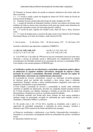 CONCURSO PÚBLICO PREFEITURA MUNICIPAL DE RERIUTABA- 15/06/2014
8
30. Enumere as lacunas abaixo de acordo os números indicativos dos locais onde tais
fatos ocorreram.
1- ( ) 1ª escola é criada a partir da chegada de alunas do CEAS vindas da Escola de
Serviço Social da Bélgica.
2-( ) Semanas Sociais, promovidas pelo Grupo de Ação, fundado em 1936.
3-( ) criação do Instituto de Educação Familiar e Social, com objetivo de formar entre
mulheres de todas as classes uma consciência cristã, para que atuem como elementos de
correção das anomalias sociais, de renovação pessoal e católica.
4-( ) 2ª escola do país, impulso do Cardeal Leme, Stela de Faro e Alceu Amoroso
Lima.
5-( ) 1º curso de preparo para o exercício da ação social, Curso Intensivo de Formação
Social para Moças, no Centro de Estudos e Ação Social (CEAS).
I- Rio de Janeiro II- São Paulo, 1936 III- Rio de Janeiro, 1937 IV- São Paulo, 1932
Assinale a alternativa que apresenta a sequência CORRETA:
a) 1-II, 2-I, 3-III, 4-III, 5-IV b)1-III, 2-I, 3-IV, 4-II, 5-IV
c)1-II, 2-I, 3- IV, 4- II, 5-III d)1-I, 2-II, 3-III, 4-IV, 5-IV
31. A lei 8.069, de 13 de julho de 1990 tem no seu teor orientações acerca de como deve
funcionar o serviço de proteção social a adolescentes em cumprimento de medida
socioeducativa de liberdade assistida (LA) e prestação de serviços à comunidade (PSC).
Com relação a este assunto podemos AFIRMAR que:
a) Verificada a prática do ato infracional, a autoridade competente poderá aplicar
ao adolescente as seguintes medidas: advertência, obrigação de reparar o dano,
prestação de serviços à comunidade, liberdade assistida, inserção em regime de
semi-liberdade e internação em estabelecimento educacional.
b) A prestação de serviços comunitários consiste na realização de tarefas gratuitas
de interesse geral, por período não excedente a doze meses, junto a entidades
assistenciais, hospitais, escolas e outros estabelecimentos congêneres, bem como em
programas comunitários ou governamentais.
c) Com relação à prestação de serviços à comunidade as tarefas serão atribuídas
conforme as aptidões do adolescente, devendo ser cumpridas durante jornada máxima
de 12 horas semanais, aos sábados, domingos e feriados ou em dias úteis, de modo a
não prejudicar a frequência à escola ou à jornada normal de trabalho.
d) A liberdade assistida será fixada pelo prazo mínimo de doze meses, podendo a
qualquer tempo ser prorrogada, revogada ou substituída por outra medida, ouvido o
orientador, o Ministério Público e o defensor.
32. De acordo com o Art. 119 do ECA, incumbe ao orientador, com o apoio e a
supervisão da autoridade competente, a realização de certos encargos. Assinale a
alternativa que NÃO caracteriza de forma satisfatória tais encargos.
a) Promover socialmente o adolescente e sua família, fornecendo-lhes orientações e
inserindo-os, se necessário, em programa oficial ou comunitário de auxílio e assistência
social.
b) Apresentar relatório do caso.
www.pciconcursos.com.br
137
 