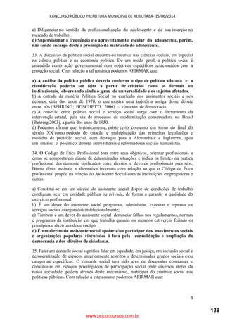CONCURSO PÚBLICO PREFEITURA MUNICIPAL DE RERIUTABA- 15/06/2014
9
c) Diligenciar no sentido da profissionalização do adolescente e de sua inserção no
mercado de trabalho.
d) Supervisionar a frequência e o aproveitamento escolar do adolescente, porém,
não sendo encargo deste a promoção da matrícula do adolescente.
33. A discussão da politica social encontra-se inserida nas ciências sociais, em especial
na ciência política e na economia política. De um modo geral, a política social é
entendida como ação governamental com objetivos específicos relacionados com a
proteção social. Com relação a tal temática podemos AFIRMAR que:
a) A análise da política pública deveria conhecer o tipo de política adotada e a
classificação poderia ser feita a partir de critérios como os formais ou
institucionais, observando ainda o grau de universalidade e os sujeitos afetados.
b) A entrada da matéria Política Social no currículo dos assistentes sociais e nos
debates, data dos anos de 1970, o que mostra uma trajetória antiga desse debate
entre nós (BEHRING; BOSCHETTI, 2006) – contexto de democracia.
c) A conexão entre política social e serviço social surge com o incremento da
intervenção estatal, pela via de processos de modernização conservadora no Brasil
(Behring,2003), a partir dos anos de 1950.
d) Podemos afirmar que, historicamente, existe certo consenso em torno do final do
século XX como período de criação e multiplicação das primeiras legislações e
medidas de proteção social, com destaque para a Alemanha e a Inglaterra, após
um intenso e polêmico debate entre liberais e reformadores sociais humanistas.
34. O Código de Ética Profissional tem entre seus objetivos, orientar profissionais a
como se comportarem diante de determinadas situações e indica os limites da pratica
profissional devidamente tipificados entre direitos e deveres profissionais previstos.
Diante disto, assinale a alternativa incorreta com relação ao que o Código de Ética
profissional propõe na relação do Assistente Social com as instituições empregadoras e
outras:
a) Constitui-se em um direito do assistente social dispor de condições de trabalho
condignas, seja em entidade pública ou privada, de forma a garantir a qualidade do
exercício profissional;
b) É um dever do assistente social programar, administrar, executar e repassar os
serviços sociais assegurados institucionalmente;
c) Também é um dever do assistente social denunciar falhas nos regulamentos, normas
e programas da instituição em que trabalha quando os mesmos estiverem ferindo os
princípios e diretrizes deste código.
d) É um direito do assistente social apoiar e/ou participar dos movimentos sociais
e organizações populares vinculados à luta pela consolidação e ampliação da
democracia e dos direitos de cidadania.
35. Falar em controle social significa falar em equidade, em justiça, em inclusão social e
democratização de espaços anteriormente restritos a determinadas grupos sociais e/ou
categorias específicas. O controle social tem sido alvo de discussões constantes e
constitui-se em espaços privilegiados de participação social onde diversos atores da
nossa sociedade, podem através deste mecanismo, participar do controle social nas
políticas públicas. Com relação a este assunto podemos AFIRMAR que:
www.pciconcursos.com.br
138
 