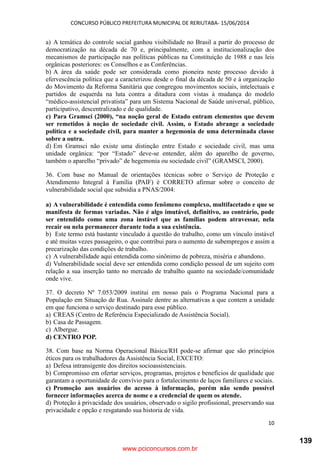 CONCURSO PÚBLICO PREFEITURA MUNICIPAL DE RERIUTABA- 15/06/2014
10
a) A temática do controle social ganhou visibilidade no Brasil a partir do processo de
democratização na década de 70 e, principalmente, com a institucionalização dos
mecanismos de participação nas políticas públicas na Constituição de 1988 e nas leis
orgânicas posteriores: os Conselhos e as Conferências.
b) A área da saúde pode ser considerada como pioneira neste processo devido à
efervescência política que a caracterizou desde o final da década de 50 e à organização
do Movimento da Reforma Sanitária que congregou movimentos sociais, intelectuais e
partidos de esquerda na luta contra a ditadura com vistas à mudança do modelo
“médico-assistencial privatista” para um Sistema Nacional de Saúde universal, público,
participativo, descentralizado e de qualidade.
c) Para Gramsci (2000), “na noção geral de Estado entram elementos que devem
ser remetidos à noção de sociedade civil. Assim, o Estado abrange a sociedade
política e a sociedade civil, para manter a hegemonia de uma determinada classe
sobre a outra.
d) Em Gramsci não existe uma distinção entre Estado e sociedade civil, mas uma
unidade orgânica: “por “Estado” deve-se entender, além do aparelho de governo,
também o aparelho “privado” de hegemonia ou sociedade civil” (GRAMSCI, 2000).
36. Com base no Manual de orientações técnicas sobre o Serviço de Proteção e
Atendimento Integral à Família (PAIF) é CORRETO afirmar sobre o conceito de
vulnerabilidade social que subsidia a PNAS/2004:
a) A vulnerabilidade é entendida como fenômeno complexo, multifacetado e que se
manifesta de formas variadas. Não é algo imutável, definitivo, ao contrário, pode
ser entendido como uma zona instável que as famílias podem atravessar, nela
recair ou nela permanecer durante toda a sua existência.
b) Este termo está bastante vinculado à questão do trabalho, como um vínculo instável
e até muitas vezes passageiro, o que contribui para o aumento de subempregos e assim a
precarização das condições de trabalho.
c) A vulnerabilidade aqui entendida como sinônimo de pobreza, miséria e abandono.
d) Vulnerabilidade social deve ser entendida como condição pessoal de um sujeito com
relação a sua inserção tanto no mercado de trabalho quanto na sociedade/comunidade
onde vive.
37. O decreto Nº 7.053/2009 institui em nosso país o Programa Nacional para a
População em Situação de Rua. Assinale dentre as alternativas a que contem a unidade
em que funciona o serviço destinado para esse público.
a) CREAS (Centro de Referência Especializado de Assistência Social).
b) Casa de Passagem.
c) Albergue.
d) CENTRO POP.
38. Com base na Norma Operacional Básica/RH pode-se afirmar que são princípios
éticos para os trabalhadores da Assistência Social, EXCETO:
a) Defesa intransigente dos direitos socioassistenciais.
b) Compromisso em ofertar serviços, programas, projetos e benefícios de qualidade que
garantam a oportunidade de convívio para o fortalecimento de laços familiares e sociais.
c) Promoção aos usuários do acesso à informação, porém não sendo possível
fornecer informações acerca de nome e a credencial de quem os atende.
d) Proteção à privacidade dos usuários, observado o sigilo profissional, preservando sua
privacidade e opção e resgatando sua historia de vida.
www.pciconcursos.com.br
139
 
