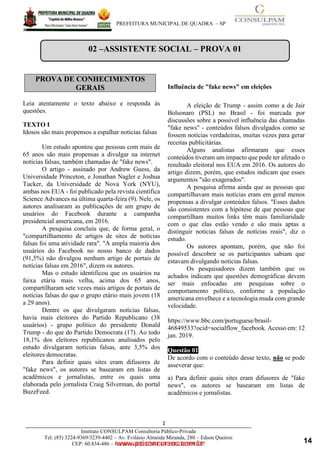 ____________________________________________________________________________________
PREFEITURA MUNICIPAL DE QUADRA – SP
1
Instituto CONSULPAM Consultoria Público-Privada
Tel: (85) 3224-9369/3239-4402 – Av. Evilásio Almeida Miranda, 280 – Edson Queiroz
CEP: 60.834-486 – Fortaleza-CE. CNPJ: 08.381.236/0001-27
Leia atentamente o texto abaixo e responda às
questões.
TEXTO I
Idosos são mais propensos a espalhar notícias falsas
Um estudo apontou que pessoas com mais de
65 anos são mais propensas a divulgar na internet
notícias falsas, também chamadas de "fake news".
O artigo - assinado por Andrew Guess, da
Universidade Princeton, e Jonathan Nagler e Joshua
Tucker, da Universidade de Nova York (NYU),
ambas nos EUA - foi publicado pela revista científica
Science Advances na última quarta-feira (9). Nele, os
autores analisaram as publicações de um grupo de
usuários do Facebook durante a campanha
presidencial americana, em 2016.
A pesquisa concluiu que, de forma geral, o
"compartilhamento de artigos de sites de notícias
falsas foi uma atividade rara". "A ampla maioria dos
usuários do Facebook no nosso banco de dados
(91,5%) não divulgou nenhum artigo de portais de
notícias falsas em 2016", dizem os autores.
Mas o estudo identificou que os usuários na
faixa etária mais velha, acima dos 65 anos,
www.pciconcursos.com.br
compartilharam sete vezes mais artigos de portais de
notícias falsas do que o grupo etário mais jovem (18
a 29 anos).
Dentre os que divulgaram notícias falsas,
havia mais eleitores do Partido Republicano (38
usuários) - grupo político do presidente Donald
Trump - do que do Partido Democrata (17). Ao todo
18,1% dos eleitores republicanos analisados pelo
estudo divulgaram notícias falsas, ante 3,5% dos
eleitores democratas.
Para definir quais sites eram difusores de
"fake news", os autores se basearam em listas de
acadêmicos e jornalistas, entre os quais uma
elaborada pelo jornalista Craig Silverman, do portal
BuzzFeed.
Influência de "fake news" em eleições
A eleição de Trump - assim como a de Jair
Bolsonaro (PSL) no Brasil - foi marcada por
discussões sobre a possível influência das chamadas
"fake news" - conteúdos falsos divulgados como se
fossem notícias verdadeiras, muitas vezes para gerar
receitas publicitárias.
Alguns analistas afirmaram que esses
conteúdos tiveram um impacto que pode ter afetado o
resultado eleitoral nos EUA em 2016. Os autores do
artigo dizem, porém, que estudos indicam que esses
argumentos "são exagerados".
A pesquisa afirma ainda que as pessoas que
compartilhavam mais notícias eram em geral menos
propensas a divulgar conteúdos falsos. "Esses dados
são consistentes com a hipótese de que pessoas que
compartilham muitos links têm mais familiaridade
com o que elas estão vendo e são mais aptas a
distinguir notícias falsas de notícias reais", diz o
estudo.
Os autores apontam, porém, que não foi
possível descobrir se os participantes sabiam que
estavam divulgando notícias falsas.
Os pesquisadores dizem também que os
achados indicam que questões demográficas devem
ser mais enfocadas em pesquisas sobre o
comportamento político, conforme a população
americana envelhece e a tecnologia muda com grande
velocidade.
https://www.bbc.com/portuguese/brasil-
46849533?ocid=socialflow_facebook. Acesso em: 12
jan. 2019.
Questão 01
De acordo com o conteúdo desse texto, não se pode
asseverar que:
a) Para definir quais sites eram difusores de "fake
news", os autores se basearam em listas de
acadêmicos e jornalistas.
PROVA DE CONHECIMENTOS
GERAIS
02 –ASSISTENTE SOCIAL – PROVA 01
14
 