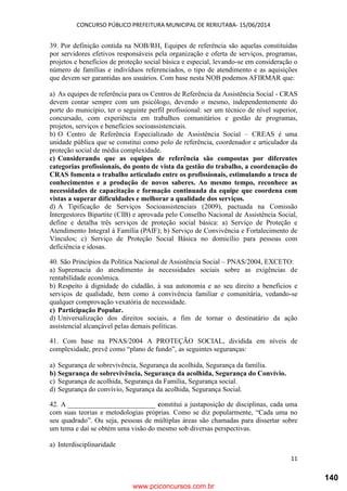 CONCURSO PÚBLICO PREFEITURA MUNICIPAL DE RERIUTABA- 15/06/2014
11
39. Por definição contida na NOB/RH, Equipes de referência são aquelas constituídas
por servidores efetivos responsáveis pela organização e oferta de serviços, programas,
projetos e benefícios de proteção social básica e especial, levando-se em consideração o
número de famílias e indivíduos referenciados, o tipo de atendimento e as aquisições
que devem ser garantidas aos usuários. Com base nesta NOB podemos AFIRMAR que:
a) As equipes de referência para os Centros de Referência da Assistência Social - CRAS
devem contar sempre com um psicólogo, devendo o mesmo, independentemente do
porte do município, ter o seguinte perfil profissional: ser um técnico de nível superior,
concursado, com experiência em trabalhos comunitários e gestão de programas,
projetos, serviços e benefícios socioassistenciais.
b) O Centro de Referência Especializado de Assistência Social – CREAS é uma
unidade pública que se constitui como polo de referência, coordenador e articulador da
proteção social de média complexidade.
c) Considerando que as equipes de referência são compostas por diferentes
categorias profissionais, do ponto de vista da gestão do trabalho, a coordenação do
CRAS fomenta o trabalho articulado entre os profissionais, estimulando a troca de
conhecimentos e a produção de novos saberes. Ao mesmo tempo, reconhece as
necessidades de capacitação e formação continuada da equipe que coordena com
vistas a superar dificuldades e melhorar a qualidade dos serviços.
d) A Tipificação de Serviços Socioassistenciais (2009), pactuada na Comissão
Intergestores Bipartite (CIB) e aprovada pelo Conselho Nacional de Assistência Social,
define e detalha três serviços de proteção social básica: a) Serviço de Proteção e
Atendimento Integral à Família (PAIF); b) Serviço de Convivência e Fortalecimento de
Vínculos; c) Serviço de Proteção Social Básica no domicílio para pessoas com
deficiência e idosas.
40. São Princípios da Política Nacional de Assistência Social – PNAS/2004, EXCETO:
a) Supremacia do atendimento às necessidades sociais sobre as exigências de
rentabilidade econômica.
b) Respeito á dignidade do cidadão, à sua autonomia e ao seu direito a benefícios e
serviços de qualidade, bem como à convivência familiar e comunitária, vedando-se
qualquer comprovação vexatória de necessidade.
c) Participação Popular.
d) Universalização dos direitos sociais, a fim de tornar o destinatário da ação
assistencial alcançável pelas demais políticas.
41. Com base na PNAS/2004 A PROTEÇÃO SOCIAL, dividida em níveis de
complexidade, prevê como “plano de fundo”, as seguintes seguranças:
a) Segurança de sobrevivência, Segurança da acolhida, Segurança da família.
b) Segurança de sobrevivência, Segurança da acolhida, Segurança do Convívio.
c) Segurança de acolhida, Segurança da Família, Segurança social.
d) Segurança do convívio, Segurança da acolhida, Segurança Social.
42. A _________________________ constitui a justaposição de disciplinas, cada uma
com suas teorias e metodologias próprias. Como se diz popularmente, “Cada uma no
seu quadrado”. Ou seja, pessoas de múltiplas áreas são chamadas para dissertar sobre
um tema e daí se obtém uma visão do mesmo sob diversas perspectivas.
a) Interdisciplinaridade
www.pciconcursos.com.br
140
 