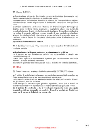 CONCURSO PÚBLICO PREFEITURA MUNICIPAL DE RERIUTABA- 15/06/2014
13
47. É função do PAEFI:
a) Dar atenções e orientações direcionadas à promoção de direitos, à preservação e ao
fortalecimento de vínculos familiares, comunitários e sociais.
b) Proporcionar o fortalecimento da função de proteção das famílias diante do conjunto
de condições que causam fragilidades ou as submetem a situações de risco pessoal e
social.
c) oferecer atendimento a indivíduos e famílias em diversas situações de violação de
direitos, como violência (física, psicológica e negligência, abuso e/ou exploração
sexual), afastamento do convívio familiar devido à aplicação de medida socioeducativa
ou medida de proteção; tráfico de pessoas; situação de rua; mendicância; abandono;
vivência de trabalho infantil; discriminação em decorrência da orientação sexual ou
raça/etnia e outras formas de violação de direitos decorrentes de discriminações ou
submissões.
d) Todas as alternativas estão corretas.
48. A Lei Eloy Chaves, de 1923, considerada o marco inicial da Previdência Social
brasileira, instituiu:
a) Um fundo especial de aposentadorias e pensões para os ferroviários.
b) A garantia de um financiamento próprio para aposentadorias e pensões dos
trabalhadores em geral.
c) Um fundo especial de aposentadorias e pensões para os trabalhadores das forças
armadas – exército, marinha e aeronáutica.
d) Um fundo garantidor de indenizações em caso de invalidez por acidentes de trabalho.
49. NULA
50. Quanto à natureza e ao alcance do direito assistencial é INCORRETO afirmar:
a) A política de assistência social assegura a primazia da responsabilidade estatal no seu
financiamento, bem como no seu planejamento e na sua execução.
b) As entidades assistenciais não podem estar submetidas à lógica do mercado, devendo
ser, por natureza, sem fins lucrativos.
c) O princípio da universalização, garantido legalmente, indica que a política de
assistência social deve ser implementada de modo a reduzir as desigualdades sociais.
d) A política de assistência social é reconhecida legalmente como uma ajuda
essencial na vida da população em condições de miséria absoluta no Brasil, bem
como um dever moral do Estado em assegurá-la.
www.pciconcursos.com.br
142
 