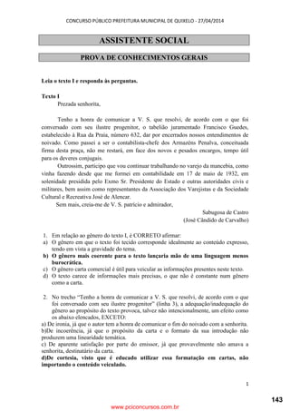 CONCURSO PÚBLICO PREFEITURA MUNICIPAL DE QUIXELO - 27/04/2014
1
ASSISTENTE SOCIAL
PROVA DE CONHECIMENTOS GERAIS
Leia o texto I e responda às perguntas.
Texto I
Prezada senhorita,
Tenho a honra de comunicar a V. S. que resolvi, de acordo com o que foi
conversado com seu ilustre progenitor, o tabelião juramentado Francisco Guedes,
estabelecido à Rua da Praia, número 632, dar por encerrados nossos entendimentos de
noivado. Como passei a ser o contabilista-chefe dos Armazéns Penalva, conceituada
firma desta praça, não me restará, em face dos novos e pesados encargos, tempo útil
para os deveres conjugais.
Outrossim, participo que vou continuar trabalhando no varejo da mancebia, como
vinha fazendo desde que me formei em contabilidade em 17 de maio de 1932, em
solenidade presidida pelo Exmo Sr. Presidente do Estado e outras autoridades civis e
militares, bem assim como representantes da Associação dos Varejistas e da Sociedade
Cultural e Recreativa José de Alencar.
Sem mais, creia-me de V. S. patrício e admirador,
Sabugosa de Castro
(José Cândido de Carvalho)
1. Em relação ao gênero do texto I, é CORRETO afirmar:
a) O gênero em que o texto foi tecido corresponde idealmente ao conteúdo expresso,
tendo em vista a gravidade do tema.
b) O gênero mais coerente para o texto lançaria mão de uma linguagem menos
burocrática.
c) O gênero carta comercial é útil para veicular as informações presentes neste texto.
d) O texto carece de informações mais precisas, o que não é constante num gênero
como a carta.
2. No trecho “Tenho a honra de comunicar a V. S. que resolvi, de acordo com o que
foi conversado com seu ilustre progenitor” (linha 3), a adequação/inadequação do
gênero ao propósito do texto provoca, talvez não intencionalmente, um efeito como
os abaixo elencados, EXCETO:
a) De ironia, já que o autor tem a honra de comunicar o fim do noivado com a senhorita.
b)De incoerência, já que o propósito da carta e o formato da sua introdução não
produzem uma linearidade temática.
c) De aparente satisfação por parte do emissor, já que provavelmente não amava a
senhorita, destinatário da carta.
d)De cortesia, visto que é educado utilizar essa formatação em cartas, não
importando o conteúdo veiculado.
www.pciconcursos.com.br
143
 