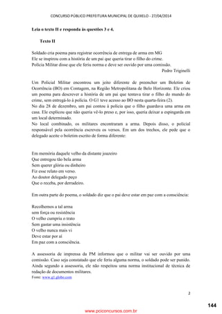 CONCURSO PÚBLICO PREFEITURA MUNICIPAL DE QUIXELO - 27/04/2014
2
Leia o texto II e responda às questões 3 e 4.
Texto II
Soldado cria poema para registrar ocorrência de entrega de arma em MG
Ele se inspirou com a história de um pai que queria tirar o filho do crime.
Polícia Militar disse que ele feriu norma e deve ser ouvido por uma comissão.
Pedro Triginelli
Um Policial Militar encontrou um jeito diferente de preencher um Boletim de
Ocorrência (BO) em Contagem, na Região Metropolitana de Belo Horizonte. Ele criou
um poema para descrever a história de um pai que tentava tirar o filho do mundo do
crime, sem entregá-lo à polícia. O G1 teve acesso ao BO nesta quarta-feira (2).
No dia 28 de dezembro, um pai contou à polícia que o filho guardava uma arma em
casa. Ele explicou que não queria vê-lo preso e, por isso, queria deixar a espingarda em
um local determinado.
No local combinado, os militares encontraram a arma. Depois disso, o policial
responsável pela ocorrência escreveu os versos. Em um dos trechos, ele pede que o
delegado aceite o boletim escrito de forma diferente:
Em memória daquele velho da distante joazeiro
Que entregou tão bela arma
Sem querer glória ou dinheiro
Fiz esse relato em verso.
Ao doutor delegado peço
Que o receba, por derradeiro.
Em outra parte do poema, o soldado diz que o pai deve estar em paz com a consciência:
Recolhemos a tal arma
sem força ou resistência
O velho cumpriu o trato
Sem gastar uma insistência
O velho nunca mais vi
Deve estar por aí
Em paz com a consciência.
A assessoria de imprensa da PM informou que o militar vai ser ouvido por uma
comissão. Caso seja constatado que ele feriu alguma norma, o soldado pode ser punido.
Ainda segundo a assessoria, ele não respeitou uma norma institucional de técnica de
redação de documentos militares.
Fonte: www.g1.globo.com
www.pciconcursos.com.br
144
 